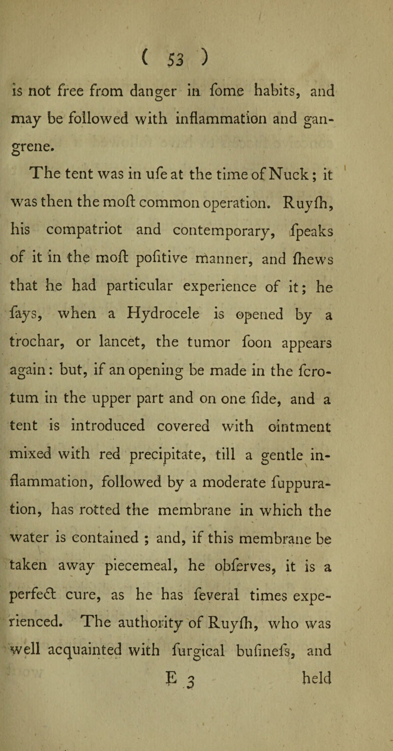 is not free from danger in fome habits, and may be followed with inflammation and gan¬ grene. The tent was in ufe at the time of Nuck; it was then the moft common operation. Ruyfh, his compatriot and contemporary, fpeaks * \ of it in the moft pofitive manner, and thews that he had particular experience of it; he fays, when a Hydrocele is opened by a trochar, or lancet, the tumor foon appears * ■ i • . again: but, if an opening be made in the fcro- tum in the upper part and on one fide, and a tent is introduced covered with ointment mixed with red precipitate, till a gentle in¬ flammation, followed by a moderate fuppura- tion, has rotted the membrane in which the water is contained ; and, if this membrane be taken away piecemeal, he obferves, it is a perfect cure, as he has feveral times expe¬ rienced. The authority of Ruyfh, who was well acquainted with furgical bufinels, and E 2 held