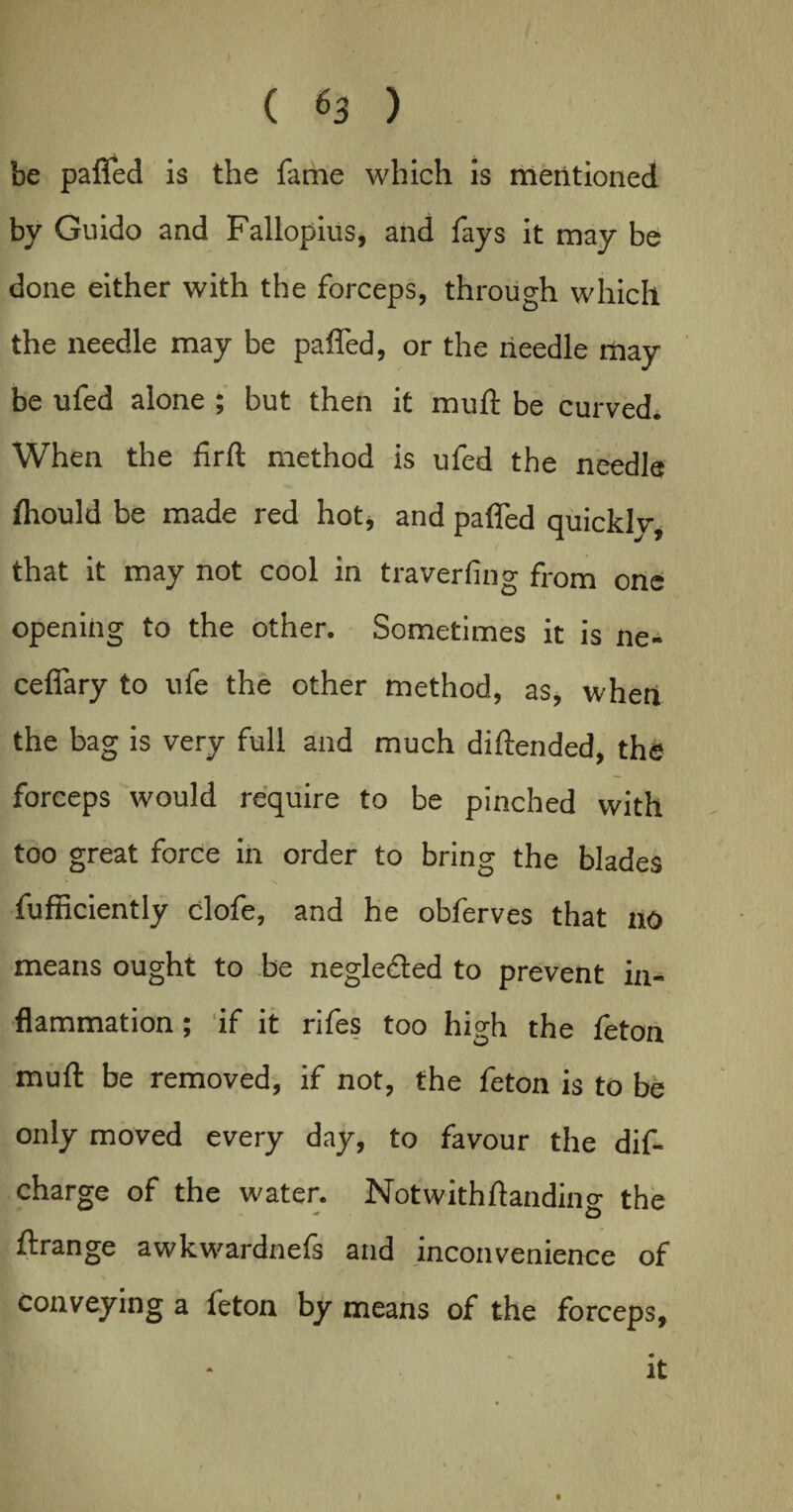be paffed is the fame which is mentioned by Guido and Fallopius, and fays it may be done either with the forceps, through which the needle may be paffed, or the needle may be ufed alone ; but then it mull: be curved. When the firft method is ufed the needle fhould be made red hot, and paffed quicklv, that it may not cool in traverfing from one opening to the other. Sometimes it is ne- ceffary to ufe the other method, as, when the bag is very full and much diftended, the forceps would require to be pinched with too great force in order to bring the blades fufficiently clofe, and he obferves that no means ought to be neglefted to prevent in¬ flammation ; if it rifes too high the feton muft be removed, if not, the feton is to be only moved every day, to favour the dis¬ charge of the water. Notwithflandino- the ftrange awkwardnefs and inconvenience of \ conveying a feton by means of the forceps, it