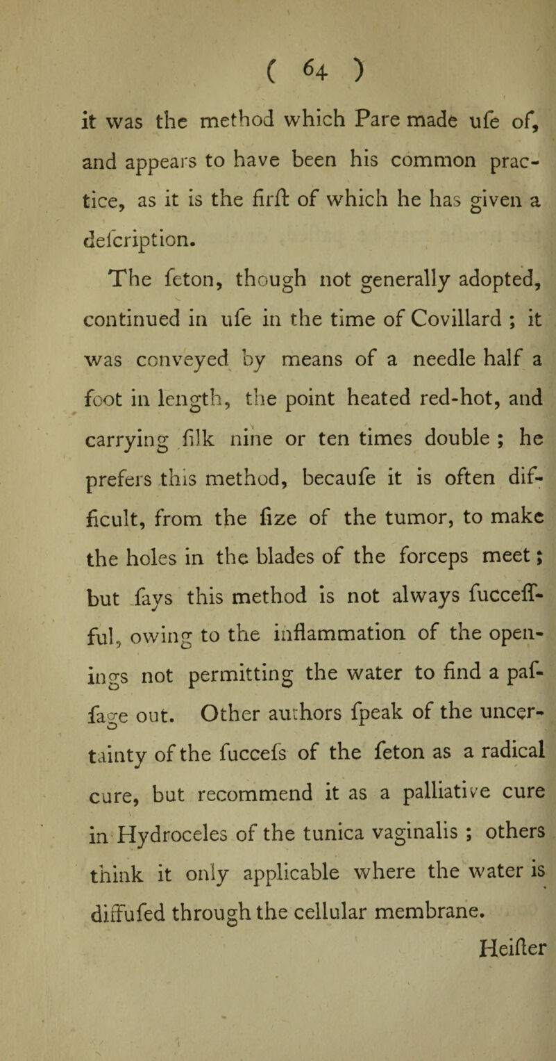 it was the method which Pare made ufe of, and appears to have been his common prac¬ tice, as it is the fir ft of which he has given a clelcription. The feton, though not generally adopted, continued in ufe in the time of Covillard ; it was conveyed by means of a needle half a foot in length, the point heated red-hot, and carrying fiik nine or ten times double ; he prefers this method, becaufe it is often dif¬ ficult, from the fize of the tumor, to make the holes in the blades of the forceps meet; but fays this method is not always fucceflT- ful, owing to the inflammation of the open¬ ings not permitting the water to find a paf- fao-e out. Other authors fpeak of the uncer- tainty of the fuccefs of the feton as a radical cure, but recommend it as a palliative cure in Hydroceles of the tunica vaginalis ; others think it only applicable where the water is diffufed through the cellular membrane. Heifler