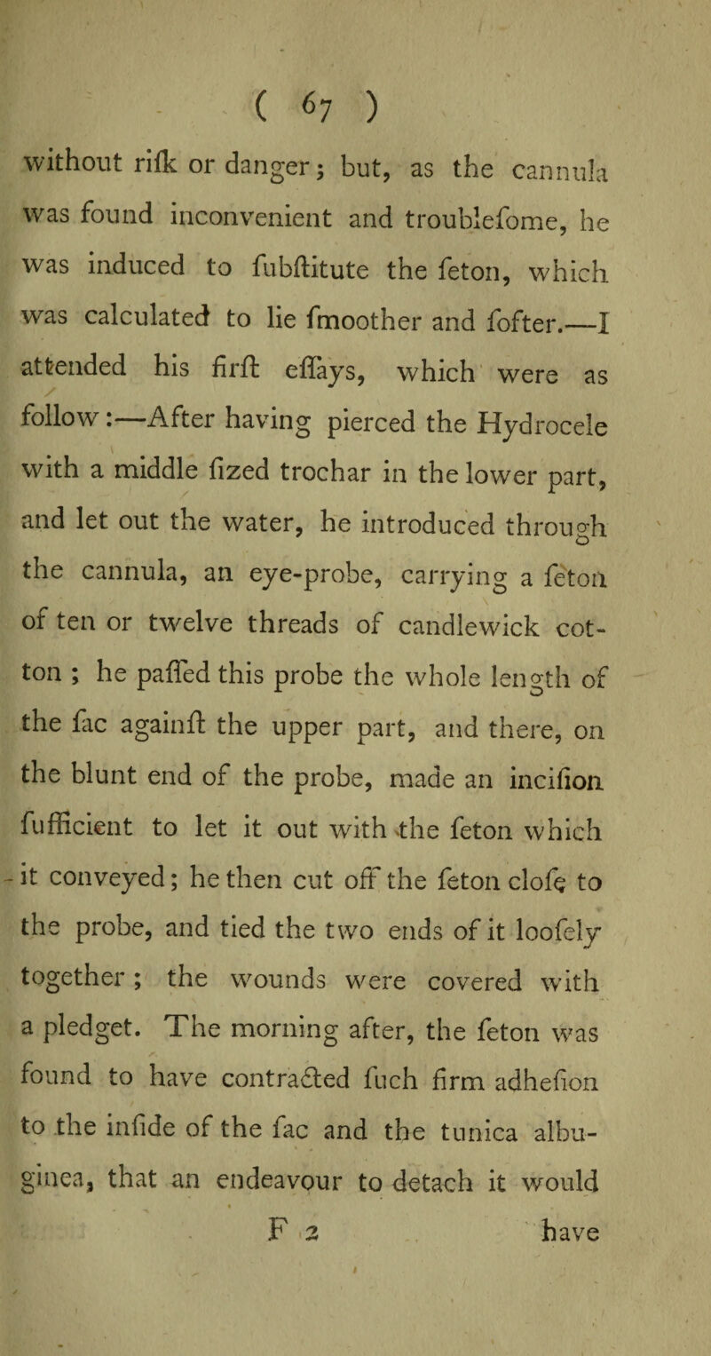 without rifk or danger 3 but, as the cannula was found inconvenient and troublefome, he was induced to fubftitute the feton, which was calculated to lie fmoother and fofter.—I attended his firft eflays, which were as follow:—After having pierced the Hydrocele with a middle fized trochar in the lower part, and let out the water, he introduced through the cannula, an eye-probe, carrying a feton El „ \ of ten or twelve threads of candlewick cot¬ ton ; he paffed this probe the whole length of the fac again ft the upper part, and there, on the blunt end of the probe, made an incifion fufficient to let it out with >the feton which - it conveyed; he then cut oft the feton clofc to the probe, and tied the two ends of it loofely together; the wounds were covered w’ith a pledget. The morning after, the feton was a found to have contracted fuch firm adhefion to the infide of the fac and the tunica albu¬ ginea, that an endeavour to detach it would F 2 have