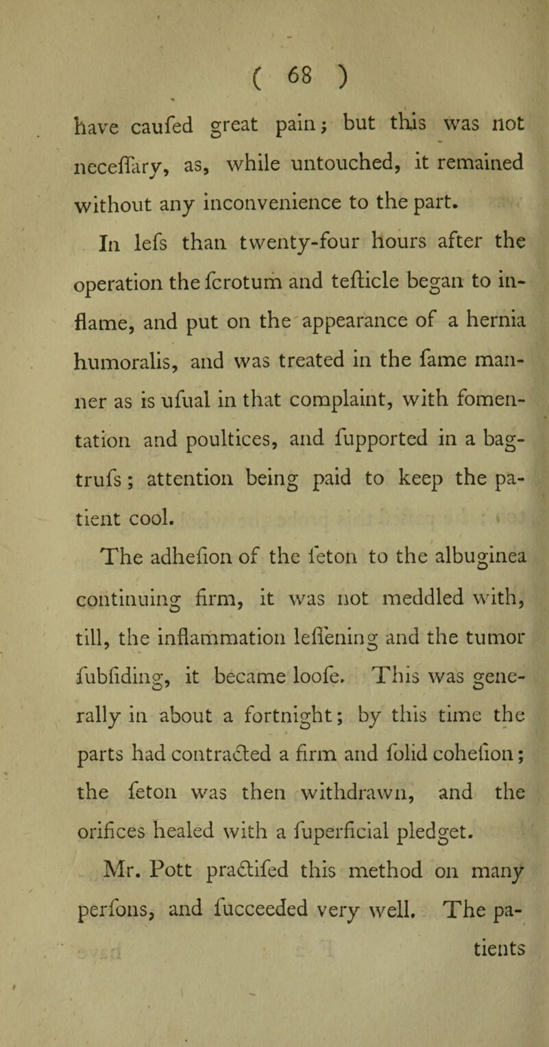 ♦ I have caufed great pain; but this was not neceflary, as, while untouched, it remained without any inconvenience to the part. In lefs than twenty-four hours after the operation the fcrotum and tefticle began to in¬ flame, and put on the'appearance of a hernia humoralis, and was treated in the fame man¬ ner as is ufual in that complaint, with fomen¬ tation and poultices, and fupported in a bag- trufs; attention being paid to keep the pa¬ tient cool. The adhefion of the leton to the albuginea continuing firm, it was not meddled with, till, the inflammation lefiening and the tumor fubfiding, it became loofe. This was gene¬ rally in about a fortnight; by this time the _ » parts had contracted a firm and folid cohefion; the feton was then withdrawn, and the orifices healed with a fuperficial pledget. \ Mr. Pott praCtifed this method on many per foils, and lucceeded very well. The pa¬ tients #