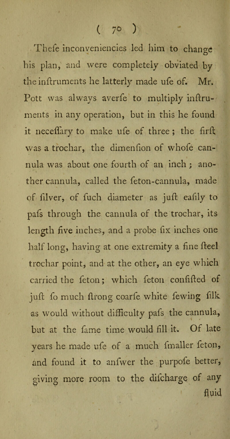 ( 7° ) Thefe inconveniencies led him to change his plan, and were completely obviated by the inftruments he latterly made ufe of, Mr. Pott was always averfe to multiply inftru¬ ments in any operation, but in this he found it neceffary to make ufe of three ; the firft was a trochar, the dimenfion of whofe can- i nula was about one fourth of an inch ; ano¬ ther cannula, called the feton-cannula, made of filver, of fuch diameter as juft eafily to pafs through the cannula of the trochar, its length five inches, and a probe fix inches one half long, having at one extremity a fine fteel trochar point, and at the other, an eye which carried the feton; which feton confifted of juft fo much ftrong coarfe white fewing filk as would without difficulty pafs the cannula, but at the fame time would fill it. Of late years he made ufe of a much fmaller feton, and found it to anfwer the purpofe better, giving more room to the difcharge of any ' fluid