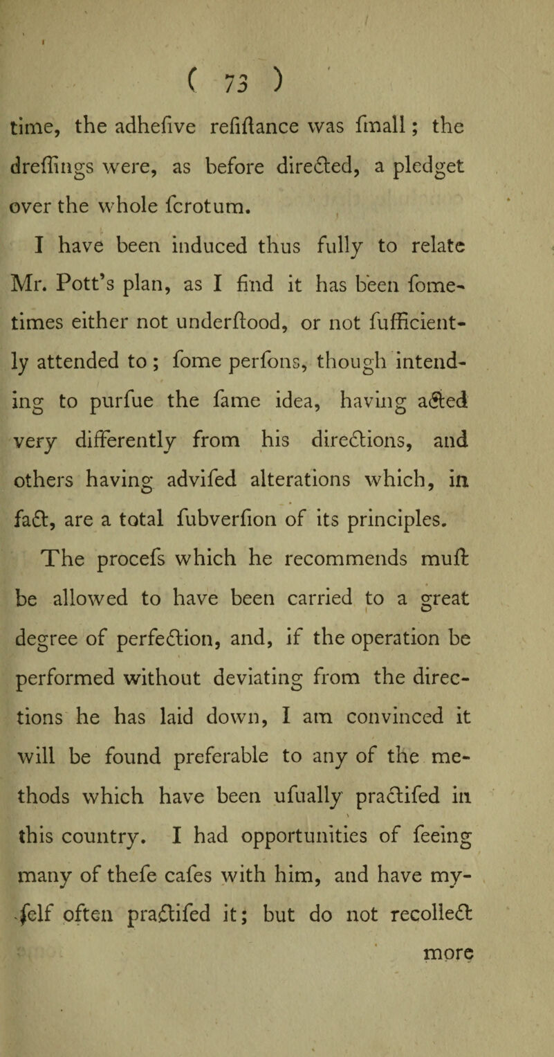 ( 73 ) time, the adhefive refinance was fmall; the dreffings were, as before directed, a pledget over the whole fcrotum. I have been induced thus fully to relate Mr. Pott’s plan, as I find it has been fome- times either not underftood, or not fufficient- ly attended to ; fome perfons, though intend¬ ing to purfue the fame idea, having a&ed very differently from his directions, and others having advifed alterations which, in faCt, are a total fubverfion of its principles. The procefs which he recommends mufi: be allowed to have been carried to a s;reat degree of perfection, and, if the operation be performed without deviating from the direc¬ tions he has laid down, I am convinced it will be found preferable to any of the me¬ thods which have been ufually praCtifed in * this country. I had opportunities of feeing many of thefe cafes with him, and have my- fc\( often praftifed it; but do not recolleCt more