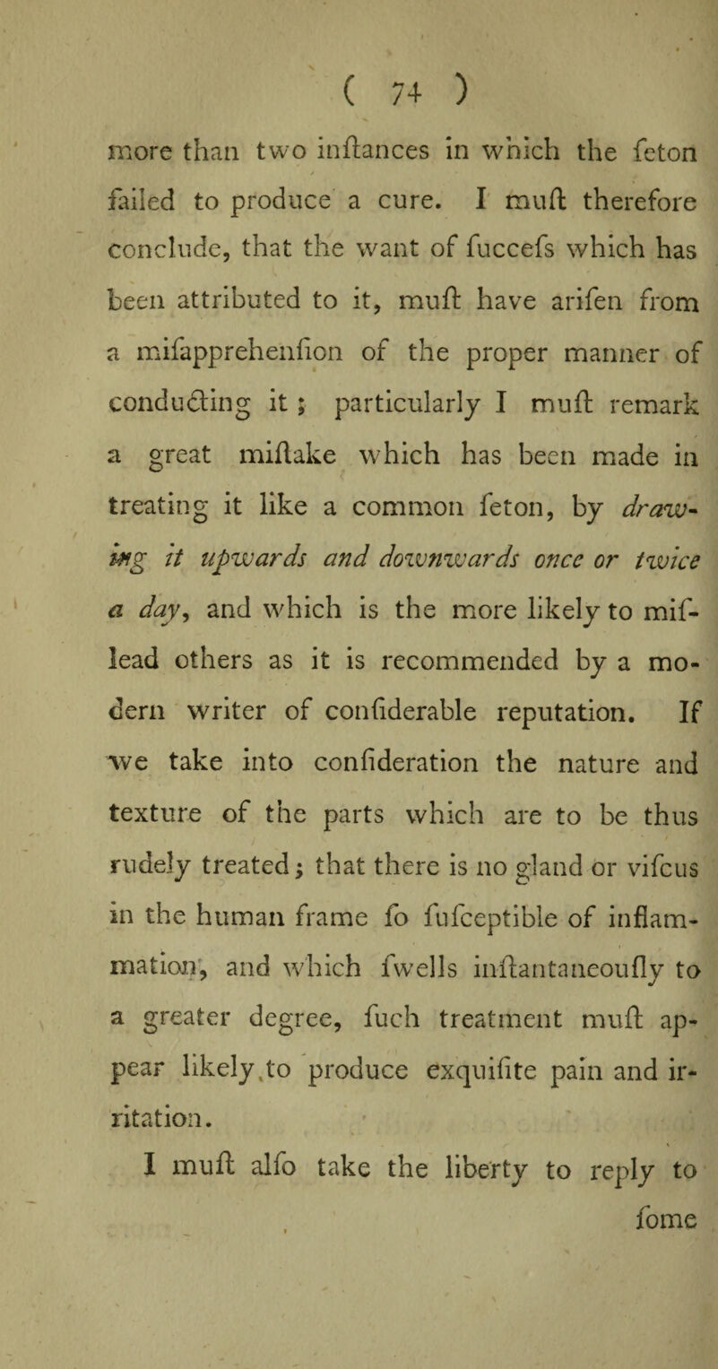 X ( 74 ) more than two inftances in which the feton failed to produce a cure. I muft therefore conclude, that the want of fuccefs which has been attributed to it, muft have arifen from a mifapprehenfion of the proper manner of conducing it; particularly I muft remark a great miftake which has been made in treating it like a common feton, by draw¬ ing it upwards and downwards once or twice a day, and which is the more likely to mif- lead others as it is recommended by a mo¬ dern writer of confiderable reputation. If we take into confideration the nature and texture of the parts which are to be thus rudely treated; that there is no gland or vifeus in the human frame fo fufceptible of inflam¬ mation, and which fwells inftantaneoufly to a greater degree, fuch treatment muft ap¬ pear likely .to produce exquifite pain and ir¬ ritation. I muft alfo take the liberty to reply to fome