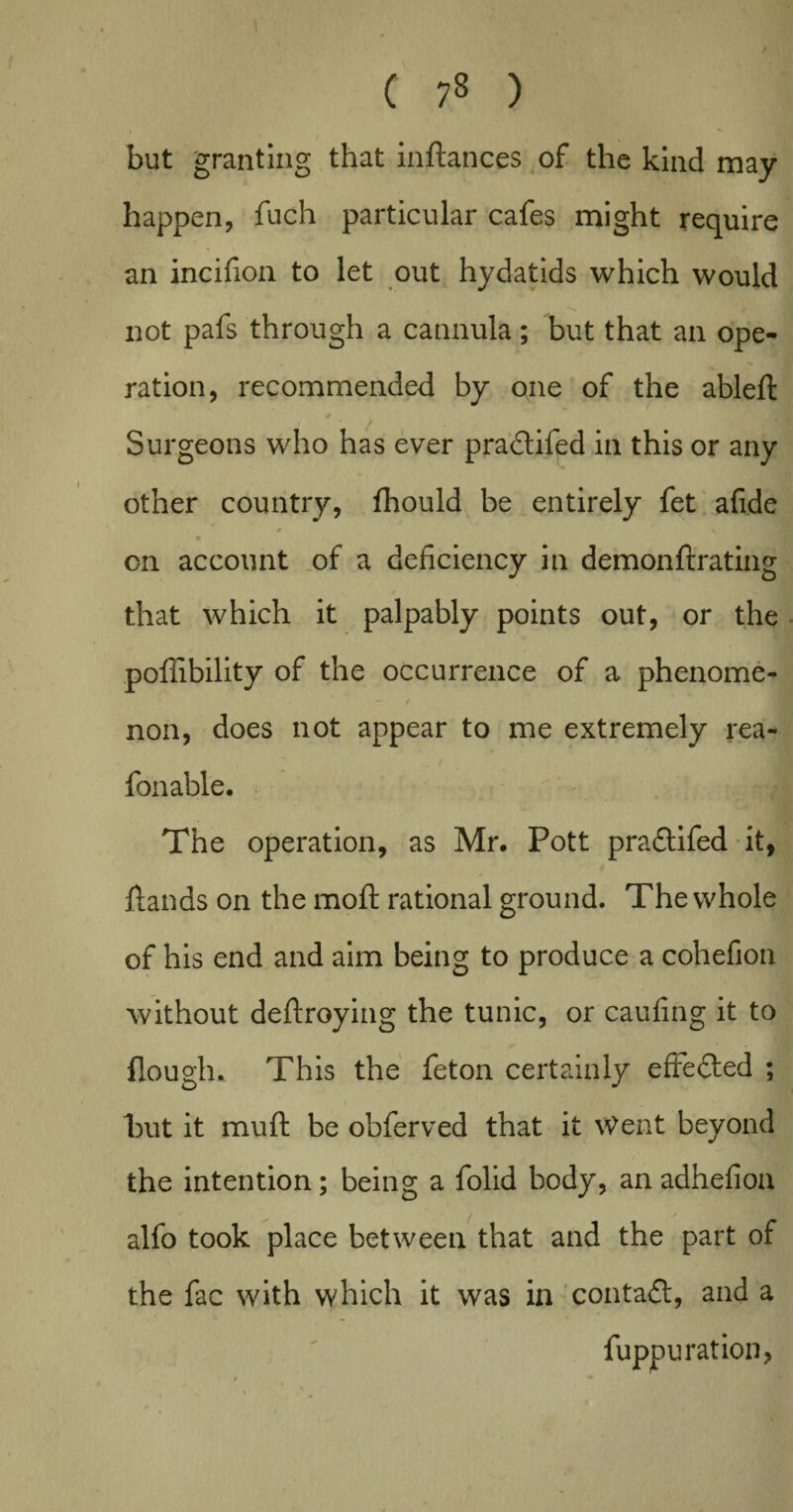 but granting that inftances of the kind may happen, fuch particular cafes might require an incifion to let out hydatids which would not pafs through a cannula; but that an ope¬ ration, recommended by one of the ableft Surgeons who has ever praftifed in this or any other country, fhould be entirely fet afide on account of a deficiency in demonfixating that which it palpably points out, or the poffibility of the occurrence of a phenome- - / non, does not appear to me extremely rea- fonable. The operation, as Mr, Pott pradfifed it, ftands on the moft rational ground. The whole of his end and aim being to produce a cohefion without deftroying the tunic, or caufing it to Hough. This the feton certainly efFedted ; but it muft be obferved that it Went beyond the intention; being a folid body, an adhefioa alfo took place between that and the part of the fac with which it was in contact, and a fuppuration,