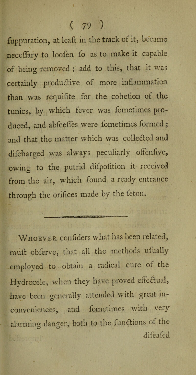 ( 79 ) fuppuration, atleaft in the track of it, became neceflary to loofen fo as to make it capable of being removed ; add to this, that it was certainly productive of more inflammation than was requifite for the cohefion of the tunics, by which fever was fometimes pro¬ duced, and abfceffes were fometimes formed ; and that the matter which was collected and difcharged was always peculiarly offenfive, owing to the putrid difpofition it received from the air, which found a ready entrance through the orifices made by the feton. Whoever confiders what has been related, muft obferve, that all the methods ufually employed to obtain a radical cure of the Hydrocele, when they have proved effectual, have been generally attended with great in- conveniences, and iometimes with very alarming danger, both to the functions of the difeafed \