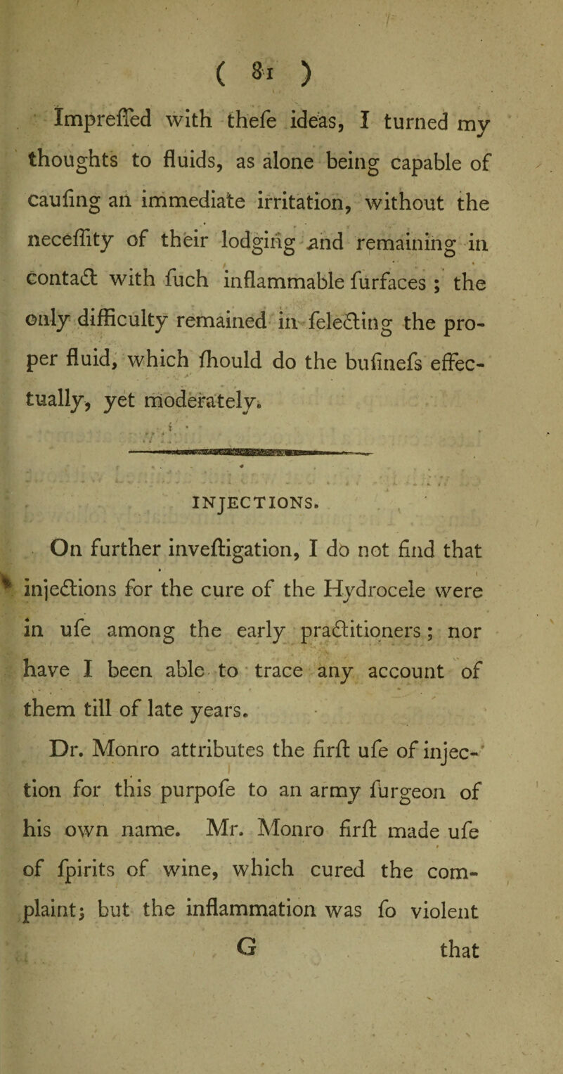 ( 8‘ ) If - Imprefled with thefe ideas, I turned my thoughts to fluids, as alone being capable of caufing an immediate irritation, without the neceflity of their lodging and remaining in contact with fuch inflammable furfaces ; the only difficulty remained in feleCting the pro¬ per fluid, which fhould do the bufinefs efFec- • ># > 1 tually, yet moderately. INJECTIONS. On further invefligation, I do not find that * injections for the cure of the Hydrocele were in ufe among the early practitioners; nor have I been able to trace any account of them till of late years. Dr. Monro attributes the firfl: ufe of injec¬ tion for this purpofe to an army furgeon of his own name. Mr. Monro firfl: made ufe .*■*•*’ # of fpirits of wine, which cured the com¬ plaint; but the inflammation was fo violent G that