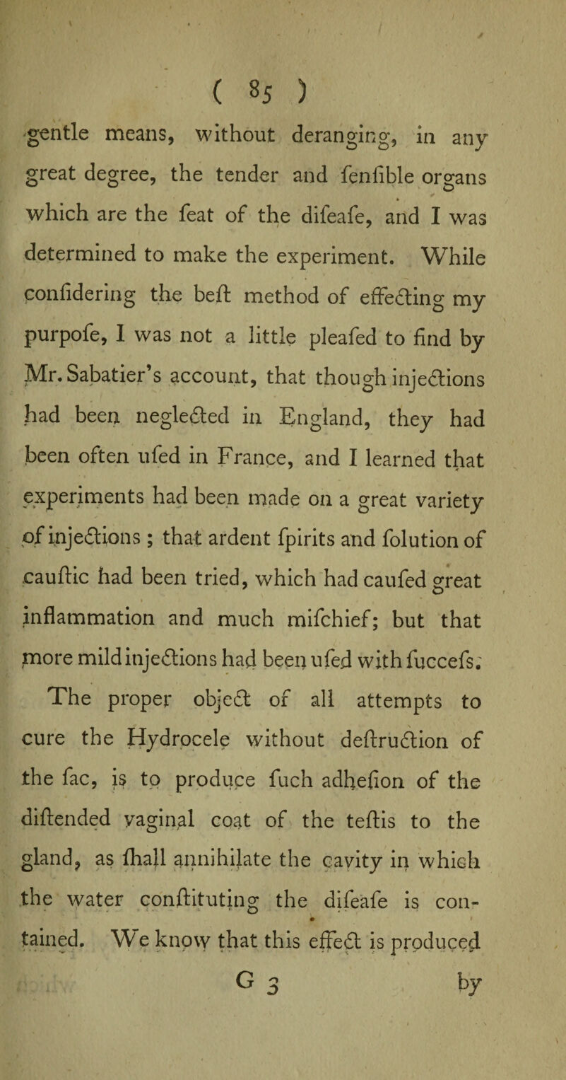 gentle means, without deranging, in any great degree, the tender and fenlible organs * * which are the feat of the dileafe, and I was determined to make the experiment. While confidering the beft method of effecting my purpofe, I was not a little pleafed to find by Mr. Sabatier’s account, that though injections had been negledted in England, they had been often ufed in France, and I learned that * * experiments had been made on a great variety pf injections ; that ardent fpirits and folution of cauftic had been tried, which had caufed great inflammation and much mifchief; but that more mild injections had beep ufed with fuccefs. The proper objeCt of all attempts to cure the Hydrocele without deftrudtion of the fac, is to produce fuch adhefion of the diftended vaginal coat of the teflis to the gland? as Ihafl annihilate the cavity in which the water constituting the difeafe is con- » tained. W e know that this effeCt is produced G 3 by