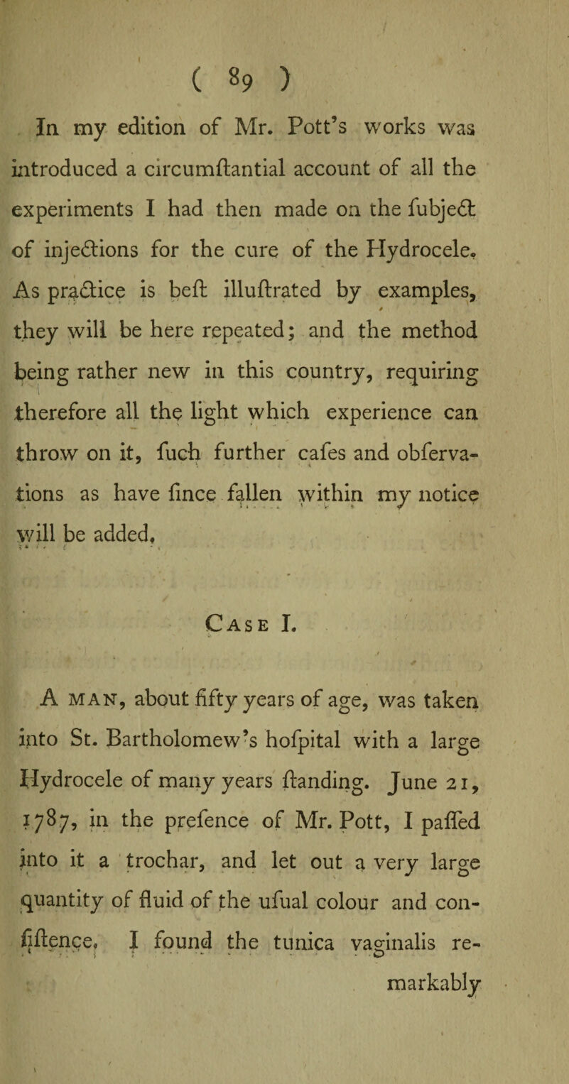 la my edition of Mr. Pott’s works was introduced a circumftantial account of all the experiments I had then made on the fubjeCt of injections for the cure of the Hydrocele, As practice is beft illuflrated by examples, they will be here repeated; and the method being rather new in this country, requiring therefore all the light which experience can throw on it, fuch further cafes and obferva- tions as have fince fallen within my notice will be added, ** f ' i * « Case I. A man, about fifty years of age, was taken into St. Bartholomew’s hofpital with a large Hydrocele of many years ftanding. June 21, 1787, in the prefence of Mr. Pott, I paffed into it a trochar, and let out a very large quantity of fluid of the ufual colour and con¬ fidence, I found the tunica vag-inalis re- r '> * * O markably 1