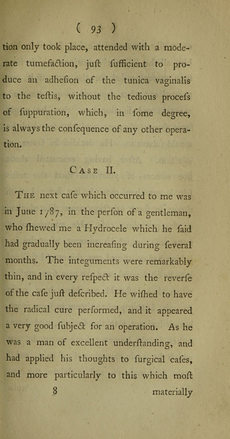 tion only took place, attended with a mode¬ rate tumefaction, juft fufficient to pro¬ duce an adhefion of the tunica vaginalis to the teftis, without the tedious procefs of fuppuration, which, in fome degree, is always the confequence of any other opera¬ tion. Case IL , X The next cafe which occurred to me was in June 1/87, in the perfon of a gentleman, « who {hewed me a Hydrocele which he faid had gradually been increafing during feveral months. The integuments were remarkably thin, and in every refpect it was the reverfe of the cafe juft defcribed. He wifhed to have the radical cure performed, and it appeared a very good fubjeCt for an operation. As he was a man of excellent underftanding, and had applied his thoughts to furgical cafes, and more particularly to this which raoft 8 materially 1 1