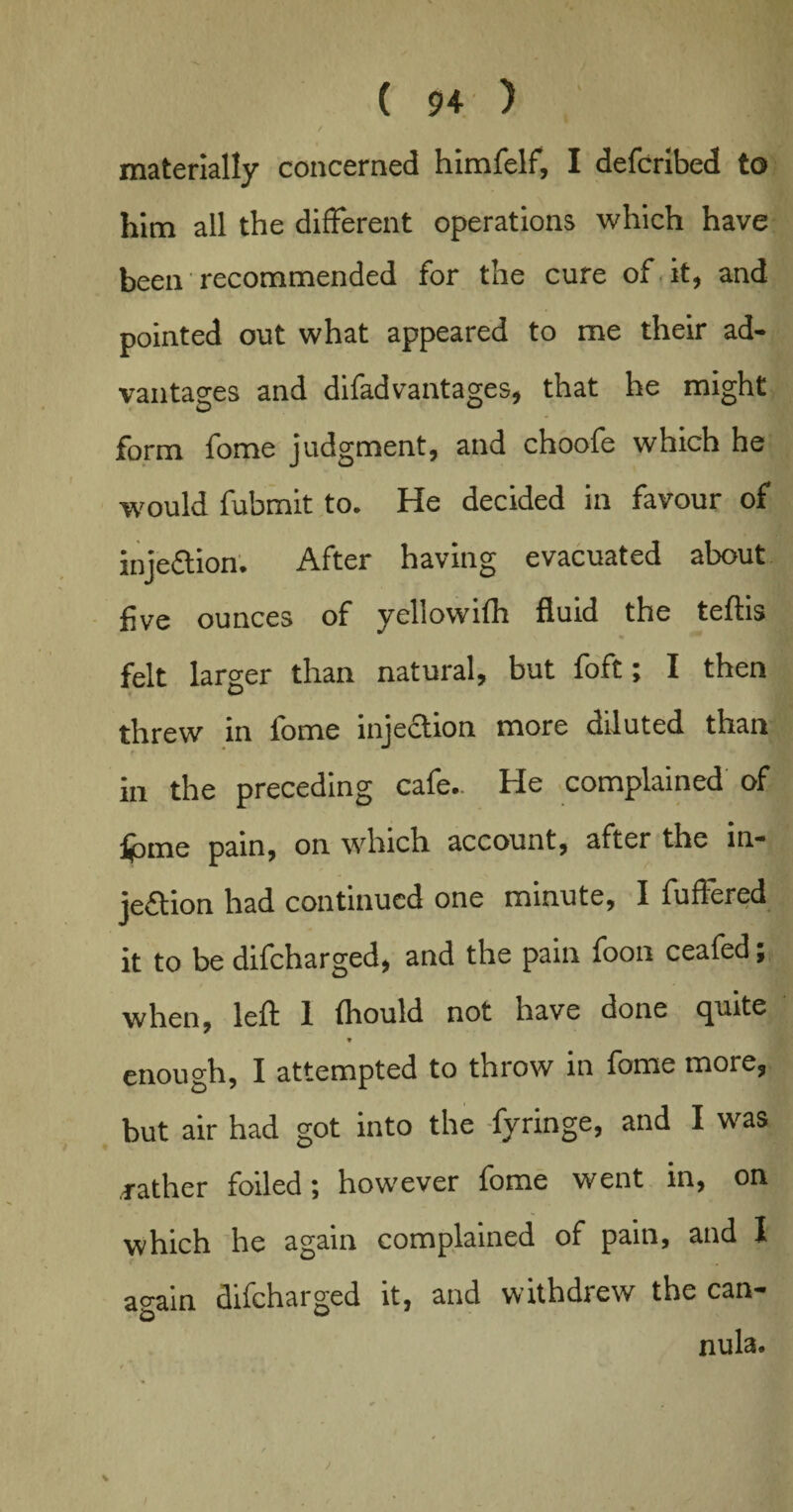 / materially concerned himfelf, I defcribed to him all the different operations which have been recommended for the cure of it, and pointed out what appeared to me their ad¬ vantages and difadvantages, that he might form fome judgment, and choofe which he would fubmit to. He decided in favour of inj eft ion. After having evacuated about five ounces of yellowifh fluid the teftis felt larger than natural, but foft; I then threw in fome injection more diluted than in the preceding cafe.. He complained of ijbme pain, on which account, after the in¬ jection had continued one minute, I fuffered it to be difeharged, and the pain foon ceafed; when, left 1 fliould not have done quite ♦ enough, I attempted to throw in fome more, but air had got into the fyringe, and I was rather foiled; however fome went in, on which he again complained of pain, and I again difeharged it, and withdrew the can¬ nula. * )