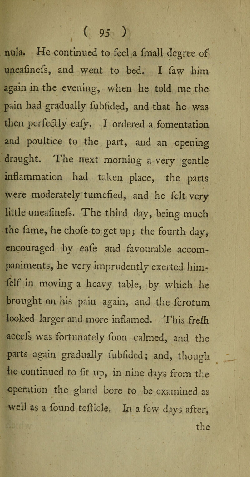 I nula. He continued to feel a fmall degree of uneafinefs, and went to bed. I faw him again in the evening, when he told me the pain had gradually fubfided, and that he was then perfectly eafy. I ordered a fomentation and poultice to the part, and an opening draught. The next morning a very gentle inflammation had taken place, the parts were moderately tumefied, and he felt very little uneafinefs. The third day, being much the fame, he chofe to get upj the fourth day, encouraged by eafe and favourable accom- paniments, he very imprudently exerted him- felf in moving a heavy table, by which he brought on his pain again, and the fcrotum looked larger and more inflamed. This frefli accefs was fortunately foon calmed, and the parts again gradually fubfided; and, though he continued to fit up, in nine days from the operation the gland bore to be examined as well as a found teflicle. In a few days after,