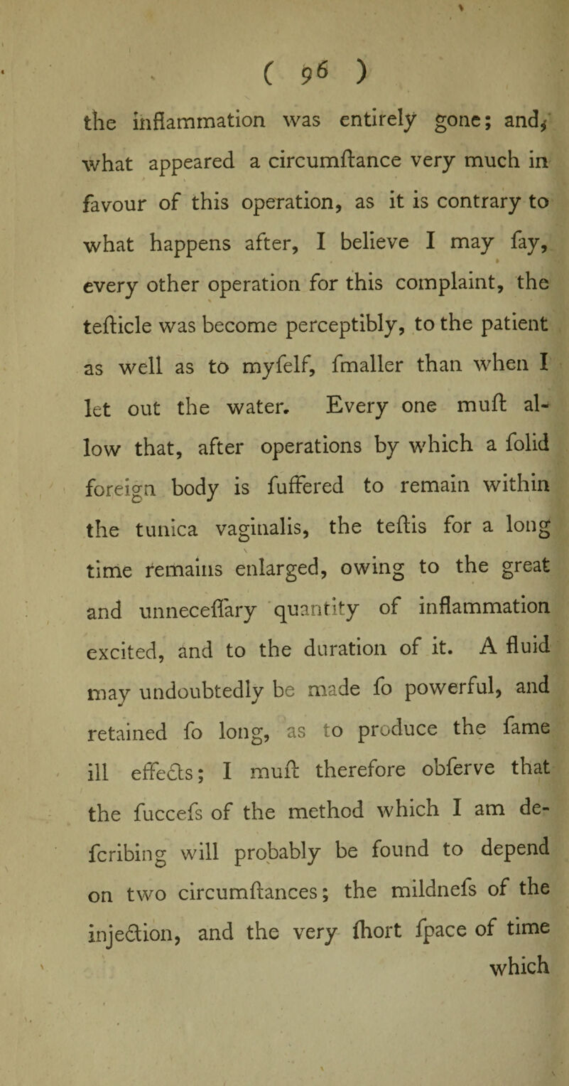 ( 96 ) i I \ the inflammation was entirely gone; and* what appeared a circumftance very much in favour of this operation, as it is contrary to what happens after, I believe I may fay, » every other operation for this complaint, the tefticle was become perceptibly, to the patient as well as to myfelf, fmaller than when I let out the water. Every one muft al¬ low that, after operations by which a folid foreign body is fuffered to remain within the tunica vaginalis, the teftis for a long time remains enlarged, owing to the great and unneceflary quantity of inflammation excited, and to the duration of it. A fluid may undoubtedly be made fo powerful, and retained fo long, as to produce the fame ill effects; I muft therefore obferve that the fuccefs of the method which I am de¬ fer i bin g will probably be found to depend on two circumftances; the mildnefs of the inje&ion, and the very fhort fpace of time which