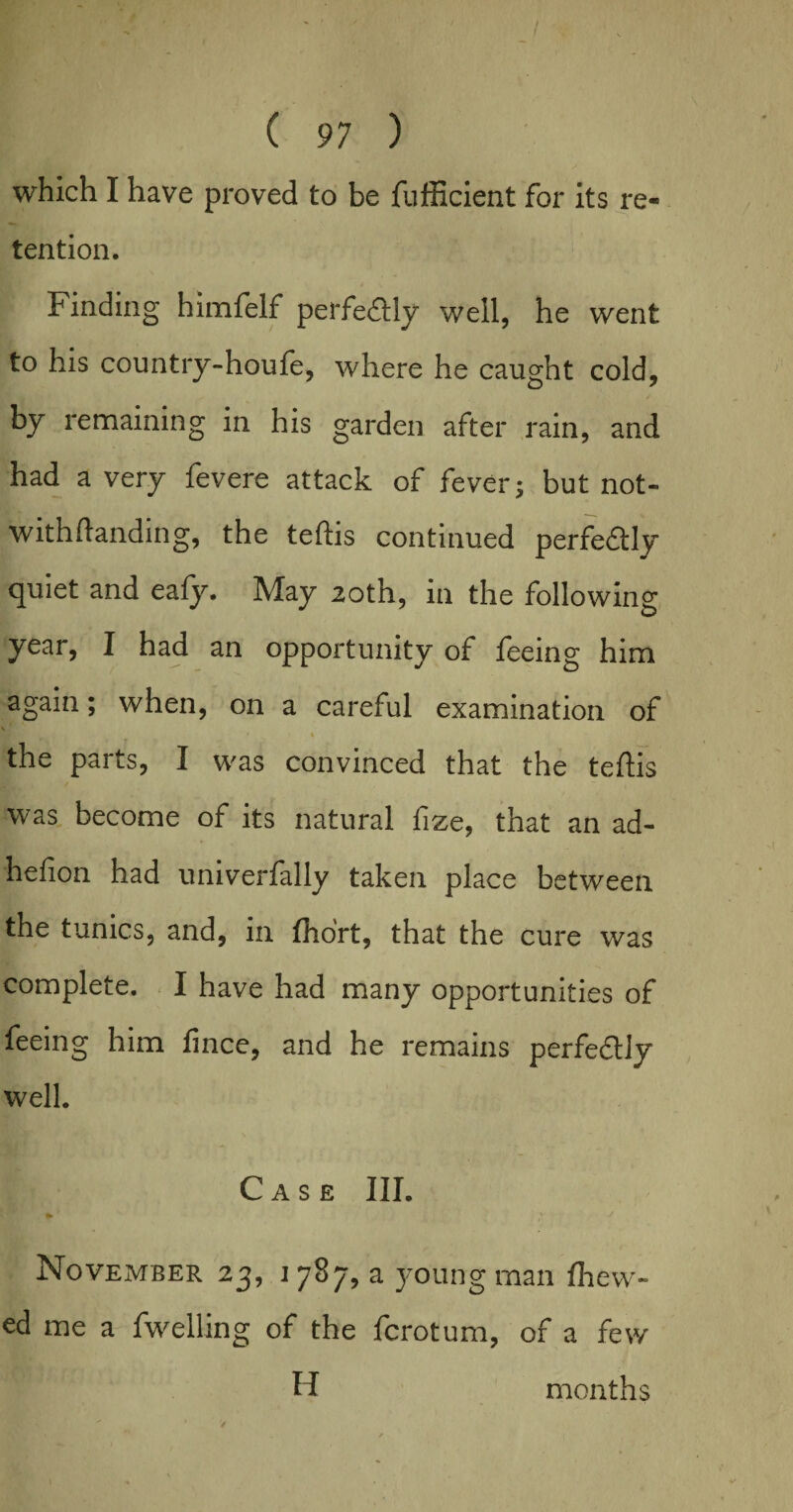 which I have proved to be {efficient for its re- tention. Finding himfelf perfe&ly well, he went to his country-houfe, where he caught cold, by remaining in his garden after rain, and had a very fevere attack of fever; but not- withftanding, the teftis continued perfe&ly quiet and eafy. May 20th, in the following year, I had an opportunity of feeing him again; when, on a careful examination of \ • '» the parts, I was convinced that the teftis was become of its natural fize, that an ad- hefion had univerfally taken place between the tunics, and, in fho'rt, that the cure was complete. I have had many opportunities of feeing him fince, and he remains perfe&ly well. Case III. *' * November 23, 1787, a young man fhew- ed me a fwelling of the ferotum, of a few H months