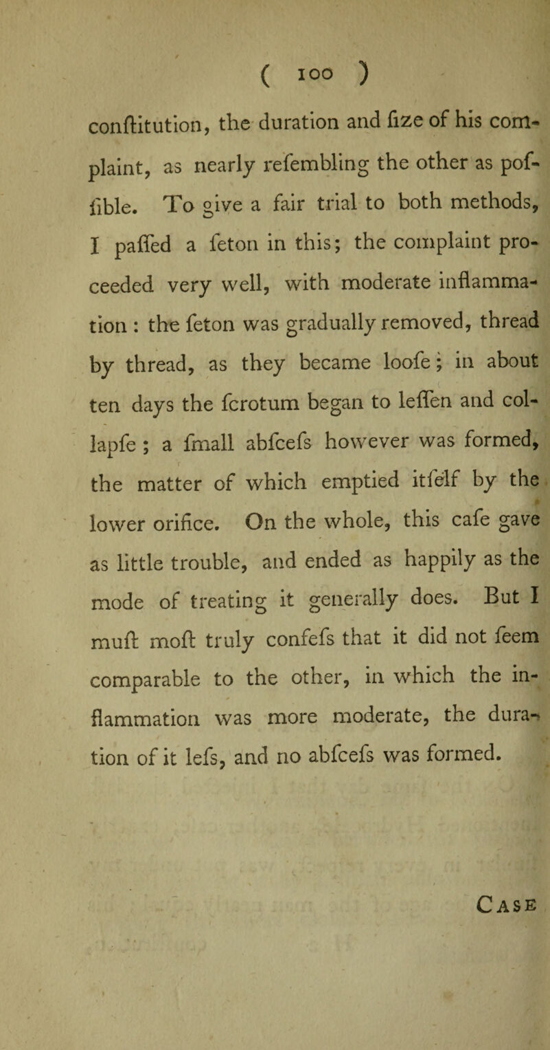 conftitution, the duration and fize of his com¬ plaint, as nearly refembling the other as pof- lible. To give a fair trial to both methods, I paffed a feton in this; the complaint pro¬ ceeded very well, with moderate inflamma¬ tion : the feton was gradually removed, thread by thread, as they became loofe; in about • _ . ( • ten days the fcrotum began to lefl'en and col- lapfe ; a fmall abfcefs however was formed, f the matter of which emptied it 1 elf by the lower orifice. On the whole, this cafe gave as little trouble, and ended as happily as the mode of treating it generally does. But I mud moft truly confefs that it did not feem comparable to the other, in which the in¬ flammation was more moderate, the dura¬ tion of it lefs, and no abfcefs was formed. Case