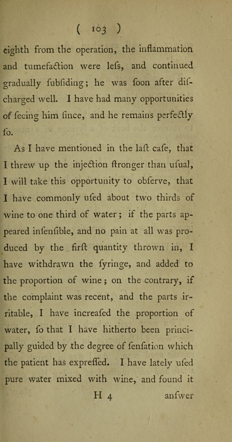 eighth from the operation, the inflammation and tumefaction were lefs, and continued gradually fubfiding; he was foon after dis¬ charged well. I have had many opportunities of feeing him fince, and he remains perfe&ly fo. As I have mentioned in the laft cafe, that I threw up the injection flronger than ufual, I will take this opportunity to obferve, that I have commonly ufed about two thirds of f wine to one third of water; if the parts ap¬ peared infenfible, and no pain at all was pro¬ duced by the firft quantity thrown in, I have withdrawn the fyringe, and added to the proportion of wine; on the contrary, if the complaint was recent, and the parts ir¬ ritable, I have increafed the proportion of water, fo that I have hitherto been princi¬ pally guided by the degree of fenfation which the patient has exprefled. I have lately ufed pure water mixed with wine, and found it H 4 anfwer