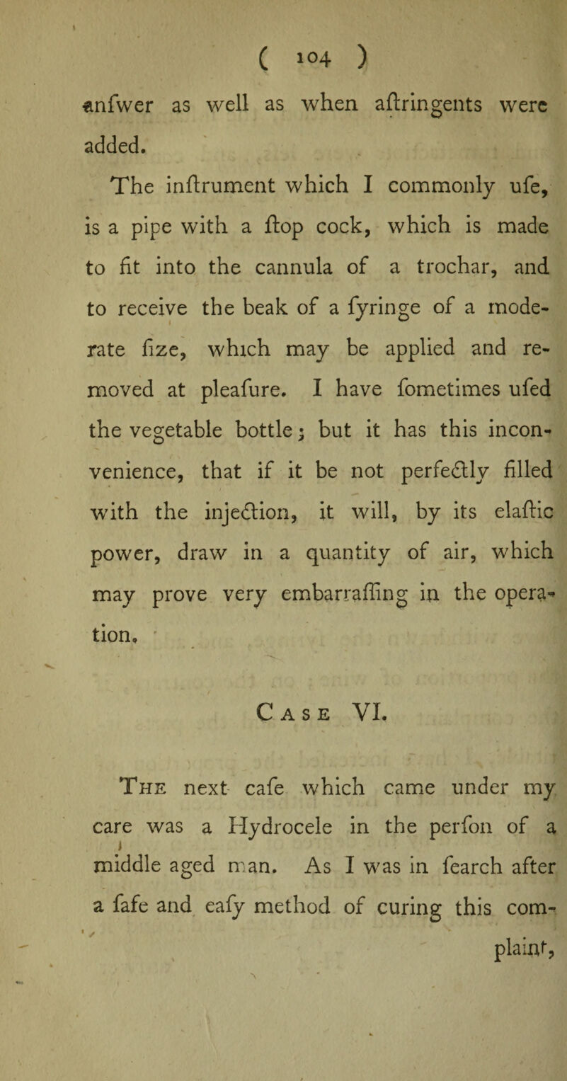 1 ( i°4 ) enfwer as well as when aftringents were added. The inftrument which I commonly ufe, is a pipe with a flop cock, which is made to fit into the cannula of a trochar, and to receive the beak of a fyringe of a mode¬ rate fize, which may be applied and re¬ moved at pleafure. I have fometimes ufed the vegetable bottle; but it has this incon¬ venience, that if it be not perfedlly filled with the injection, it will, by its elaffic power, draw in a quantity of air, which may prove very embarraffing in the opera¬ tion, ■ Case VI. The next cafe which came under my care was a Hydrocele in the perfon of a i middle aged man. As I was in fearch after a fafe and eafy method of curing this com- plaint,