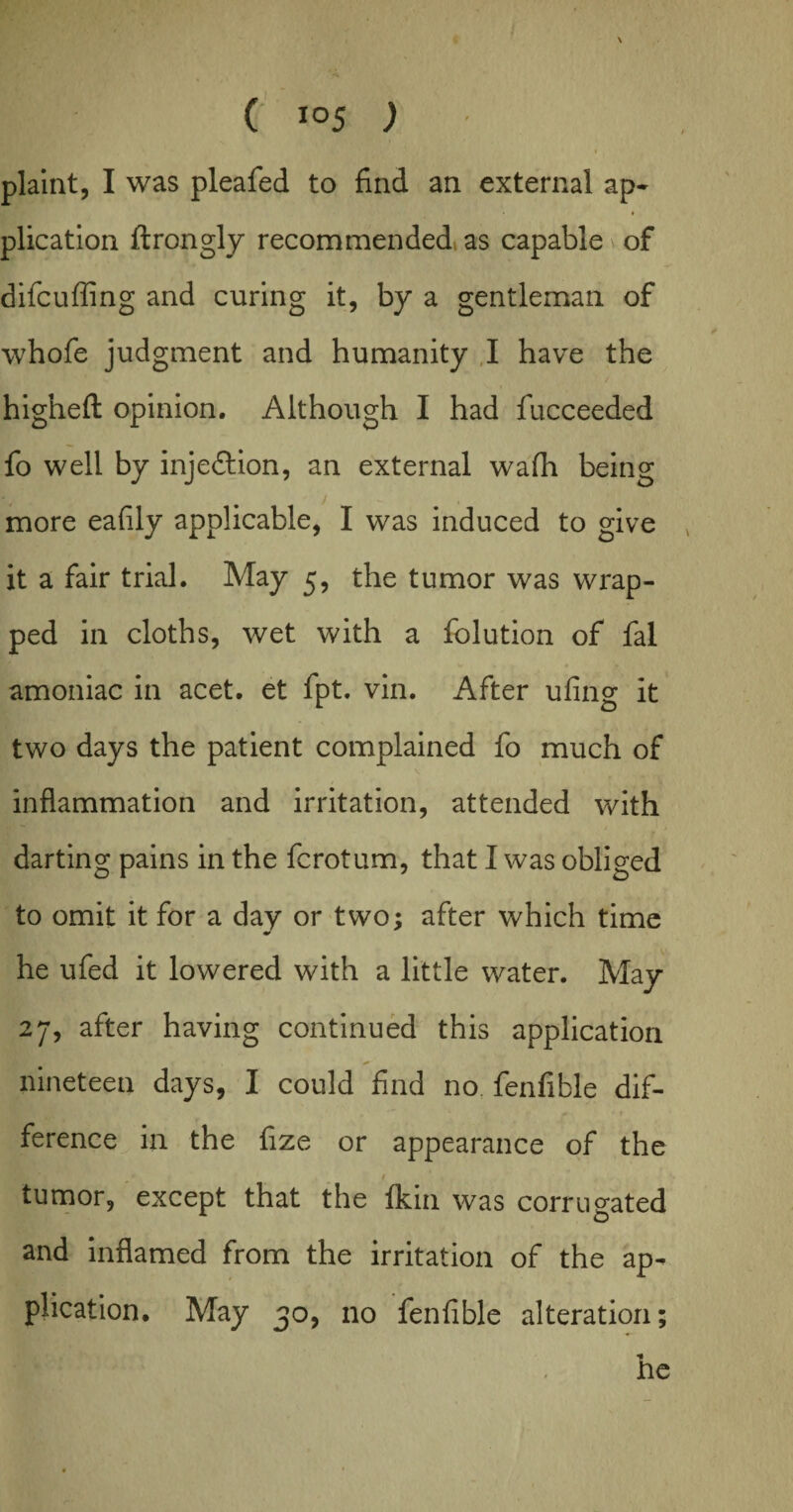 plaint, I was pleafed to find an external ap¬ plication ftrongly recommended, as capable \ of difcufling and curing it, by a gentleman of whofe judgment and humanity I have the higheft opinion. Although I had fucceeded fo well by injection, an external wafh being more eafily applicable, I was induced to give it a fair trial. May 5, the tumor was wrap¬ ped in cloths, wet with a folution of fal amoniac in acet. et fpt. vin. After ufing it two days the patient complained fo much of \ ( inflammation and irritation, attended with darting pains in the fcrotum, that I was obliged to omit it for a day or two; after which time he ufed it lowered with a little water. May 27, after having continued this application nineteen days, I could find no fenfible dif¬ ference in the fize or appearance of the I tumor, except that the fkin was corrugated and inflamed from the irritation of the ap¬ plication. May 30, no fenfible alteration;