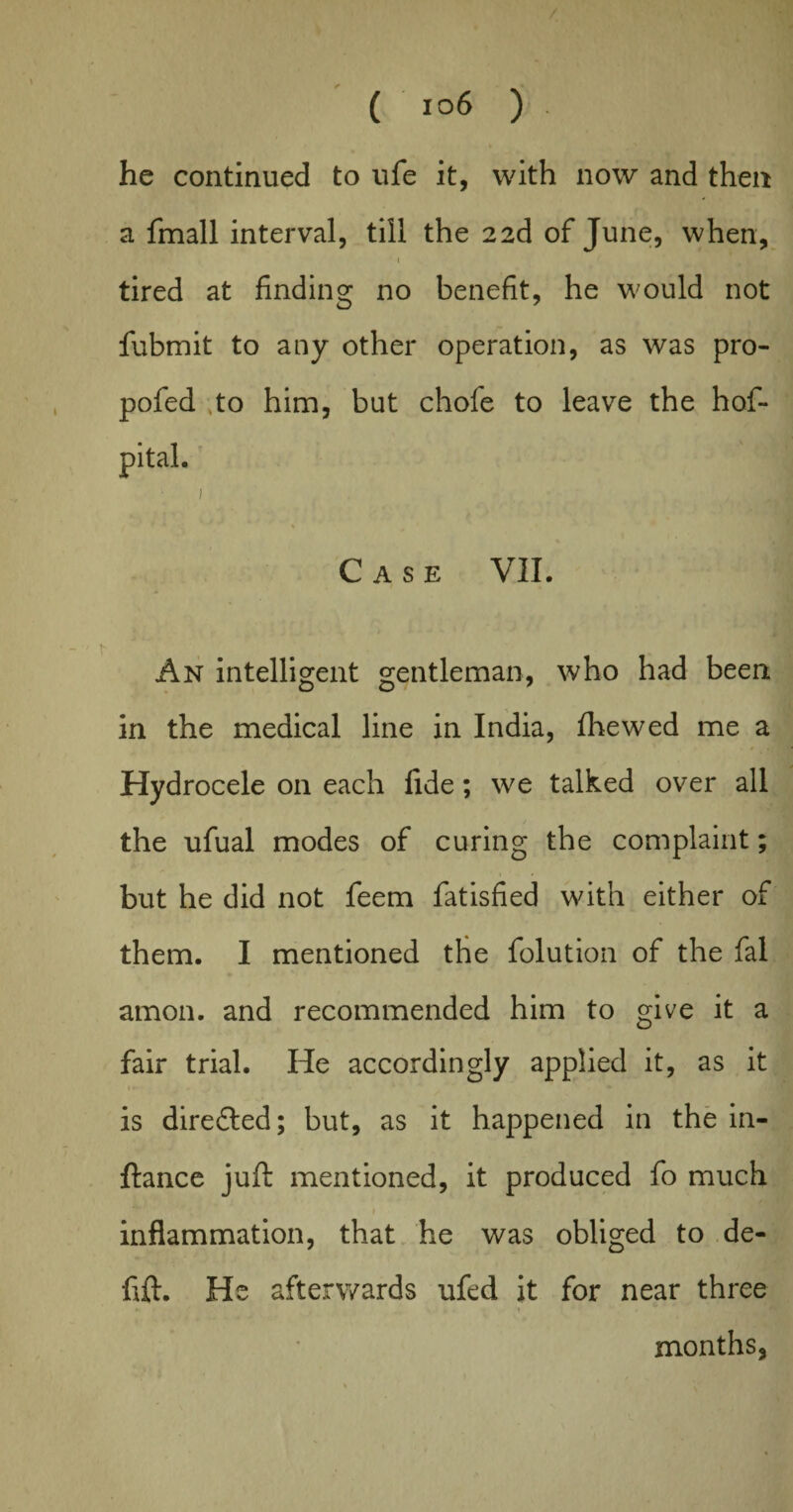 he continued to ufe it, with now and then a fmall interval, till the 22d of June, when, 1 tired at finding no benefit, he would not fubmit to any other operation, as was pro- pofed to him, but chofe to leave the hof- pital. 1 ) * Case VII. * An intelligent gentleman, who had been in the medical line in India, fhewed me a Hydrocele on each fide; we talked over all the ufual modes of curing the complaint; but he did not feem fatisfied with either of them. I mentioned the folution of the fal amon. and recommended him to give it a fair trial. He accordingly applied it, as it is diredled; but, as it happened in the in- ftance juft mentioned, it produced fo much inflammation, that he was obliged to de- fift. He afterwards ufed it for near three , ... 1 * ■ / months.