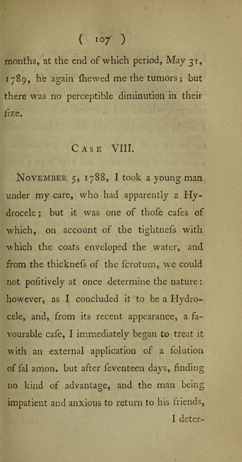 months, at the end of which period, May 31, 1789, he again (hewed me the tumors; but there was no perceptible diminution in their irze. Case VIII. November 5, 1788, I took a young man under my care, who had apparently a Hy¬ drocele ; but it was one of thofe cafes of which, on account of the tightnefs with which the coats enveloped the water, and from the thicknefs of the fcrotum, we could not pofitively at once determine the nature: however, as I concluded it to be a Hydro¬ cele, and, from its recent appearance, a fa¬ vourable cafe, I immediately began to treat it with an external application of a folution of fal amon. but after feventeen days, finding no kind of advantage, and the man being impatient and anxious to return to his friends, I deter- t