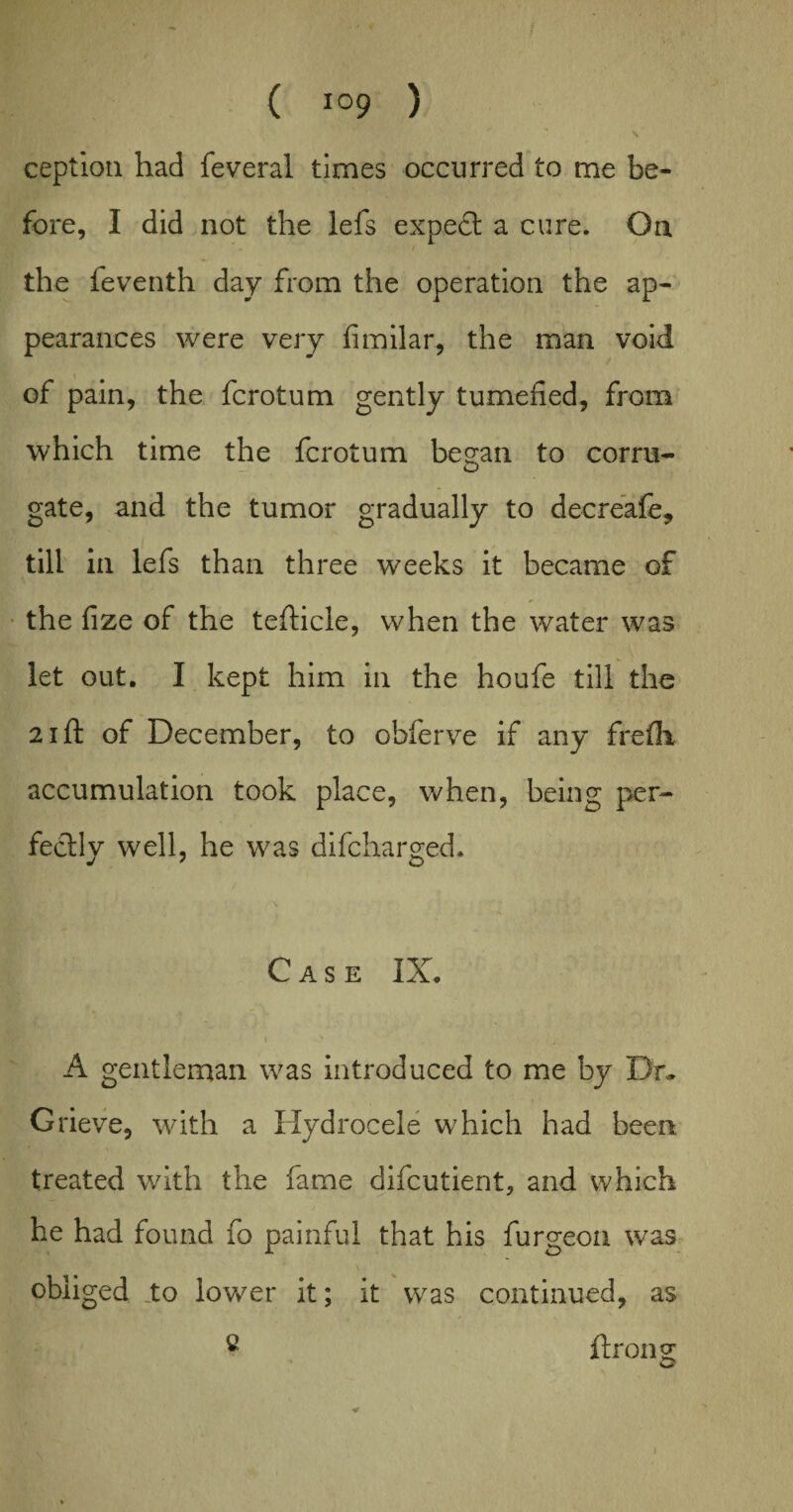 ception had feveral times occurred to me be¬ fore, I did not the lefs expect a cure. On the feventh day from the operation the ap¬ pearances were very fimilar, the man void of pain, the fcrotum gently tumefied, from which time the fcrotum besfan to corru- o gate, and the tumor gradually to decreafe, till in lefs than three weeks it became of the fize of the tefticle, when the water was let out. I kept him in the houfe till the 21 ft of December, to ohferve if any fre fix accumulation took place, when, being per¬ fectly well, he was difcharged. Case IX. i x . A gentleman was introduced to me by Dr* Grieve, with a Hydrocele which had been treated with the fame difcutient, and which he had found fo painful that his furgeon was obliged to lower it; it was continued, as c ft ron sc w