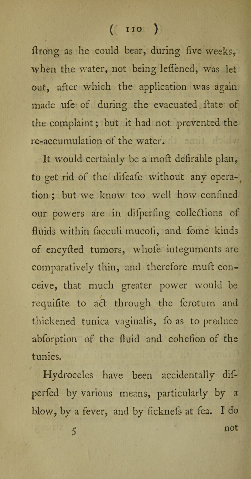 ftrong as he could bear, during five weeks, when the water, not being leflened, was let out, after which the application was again made ufe of during the evacuated ftate of the complaint; but it had not prevented the re-accumulation of the water. It would certainly be a moft defirable plan, to get rid of the difeafe without any opera- # tion ; but we know too well how confined our powers are in difperfing collections of fluids within facculi mucofi, and fome kinds of encyfled tumors, whofe integuments are comparatively thin, and therefore muft con¬ ceive, that much greater power would be requifite to a61 through the fcrotum and thickened tunica vaginalis, fo as to produce abforption of the fluid and cohefion of the tunics. Hydroceles have been accidentally dif- perfed by various means, particularly by a blow, by a fever, and by ficknefs at fea. I do r not