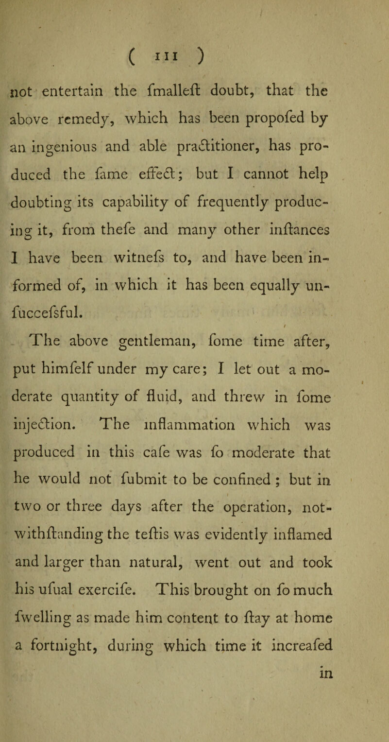 not entertain the fmallefl: doubt, that the above remedy, which has been propofed by an ingenious and able practitioner, has pro¬ duced the lame effect; but I cannot help doubting its capability of frequently produc¬ ing it, from thefe and many other inftances I have been witnefs to, and have been in¬ formed of, in which it has been equally un- fuccefsful. / The above gentleman, fome time after, put himfelf under my care; I let out a mo¬ derate quantity of fluid, and threw in fome injection. The inflammation which was produced in this cafe was fo moderate that he would not fubmit to be confined ; but in , i two or three days after the operation, not- withftanding the teftis was evidently inflamed and larger than natural, went out and took i his ufual exercife. This brought on fo much fwelling as made him content to flay at home a fortnight, during which time it increafed in