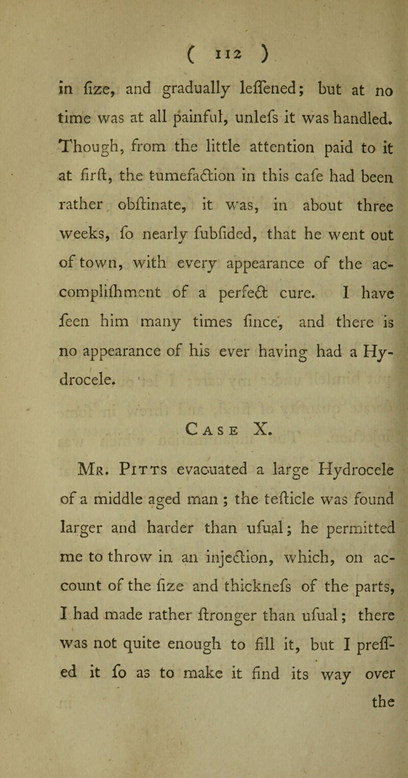 in fize, and gradually leflened; but at no time was at all painful, unlefs it was handled. Though, from the little attention paid to it at fir ft, the tumefaction in this cafe had been rather obftinate, it was, in about three weeks, fo nearly fubfided, that he went out of town, with every appearance of the ac- complifhment of a perfect cure. I have feen him many times fince, and there is no appearance of his ever having had a Hy¬ drocele. Case X. Mr. Pitts evacuated a large Hydrocele of a middle aged man ; the tefticle was found larger and harder than ufual; he permitted me to throw in an injeCtion, which, on ac¬ count of the fize and thicknefs of the parts, I had made rather ftronger than ufual; there i was not quite enough to fill it, but I preff- « ed it fo as to make it find its way over the