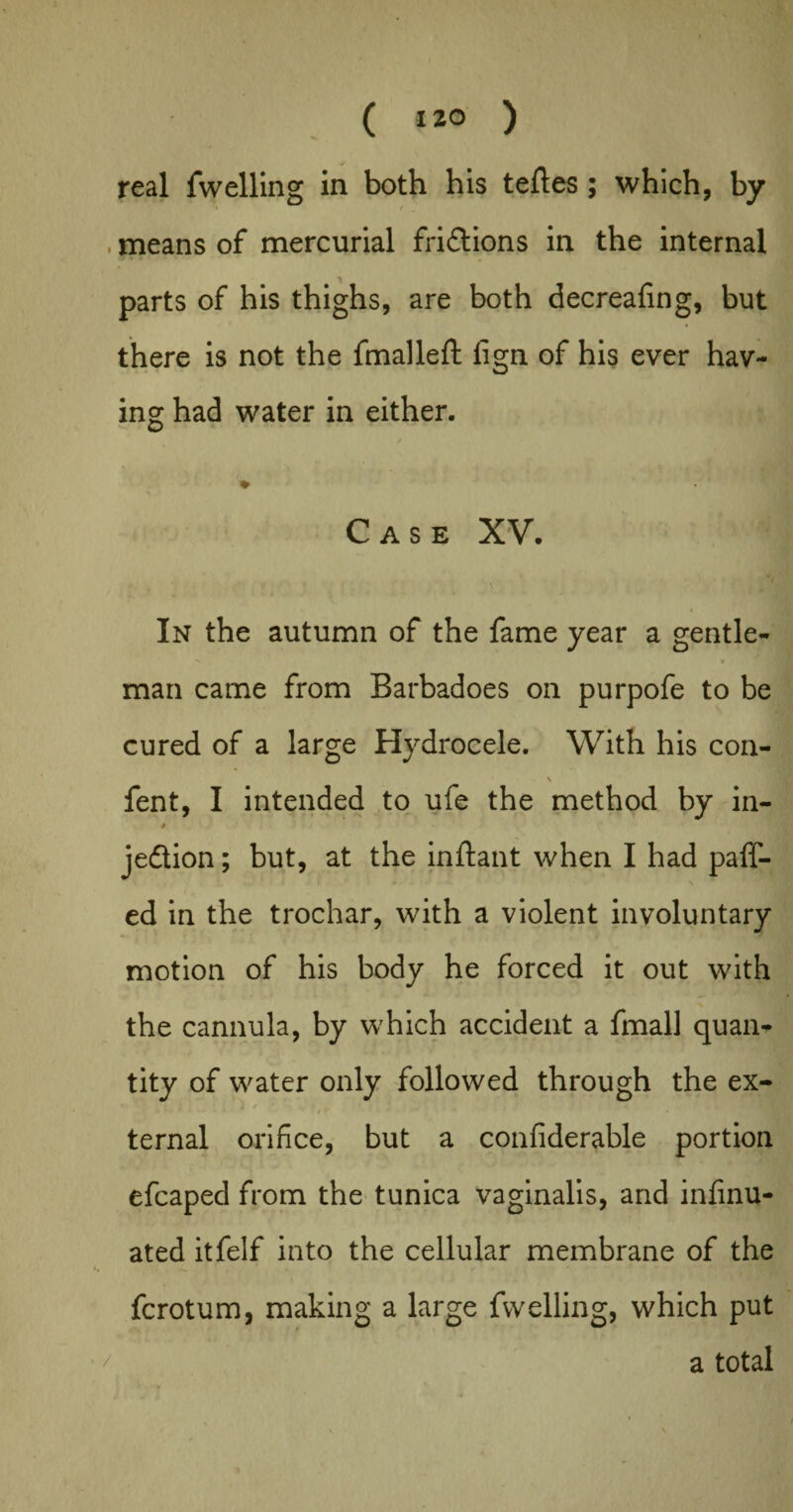 real fwelling in both his teftes; which, by means of mercurial fridtions in the internal parts of his thighs, are both decreafing, but there is not the fmalleft lign of his ever hav¬ ing had water in either. Case XV. In the autumn of the fame year a gentle- V • man came from Barbadoes on purpofe to be cured of a large Hydrocele. With his con- \ fent, I intended to ufe the method by in- » jedtion; but, at the inftant when I had paff- ed in the trochar, with a violent involuntary motion of his body he forced it out with the cannula, by which accident a fmall quail* tity of water only followed through the ex- I / . < / • • * ■ ‘ ternal orifice, but a confiderable portion efcaped from the tunica vaginalis, and infinu- ated itfelf into the cellular membrane of the fcrotum, making a large fwelling, which put a total