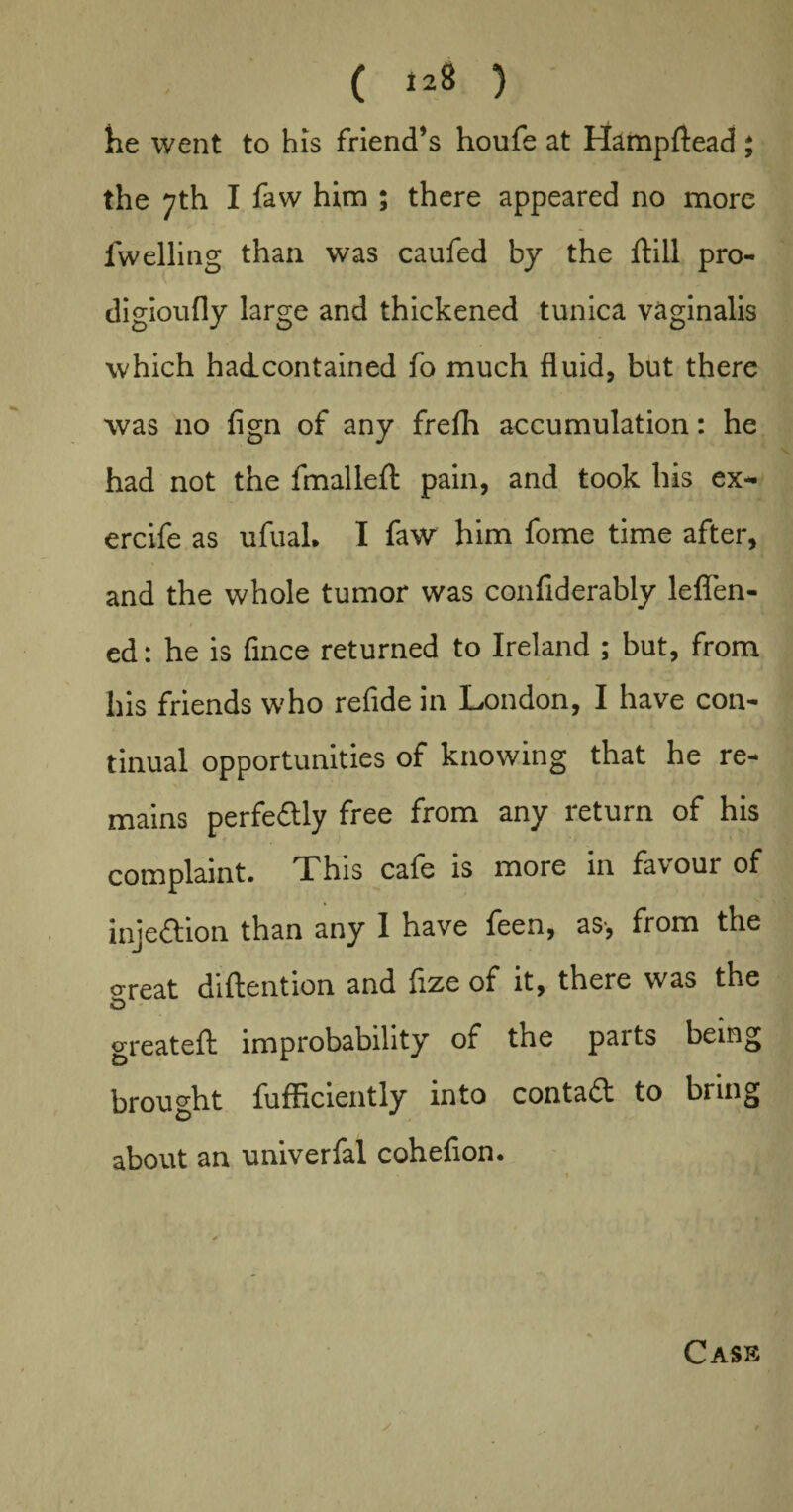 he went to his friend’s houfe at Hampftead ; the 7th I faw him ; there appeared no more fwelling than was caufed by the ftill pro- digioufly large and thickened tunica vaginalis which hadcontained fo much fluid, but there was no fign of any frefh accumulation: he had not the fmallefl: pain, and took his ex- ercife as ufuaL I faw him fome time after, and the whole tumor was confiderably leflen- ed: he is fince returned to Ireland ; but, from his friends who refide in London, I have con¬ tinual opportunities of knowing that he re¬ mains perfectly free from any return of his complaint. This cafe is more in favour of injection than any I have feen, as-, from the o'reat diftention and fize of it, there was the iD greateft improbability of the parts being brought fufficiently into contadt to bring about an univerfal cohefion. Cass
