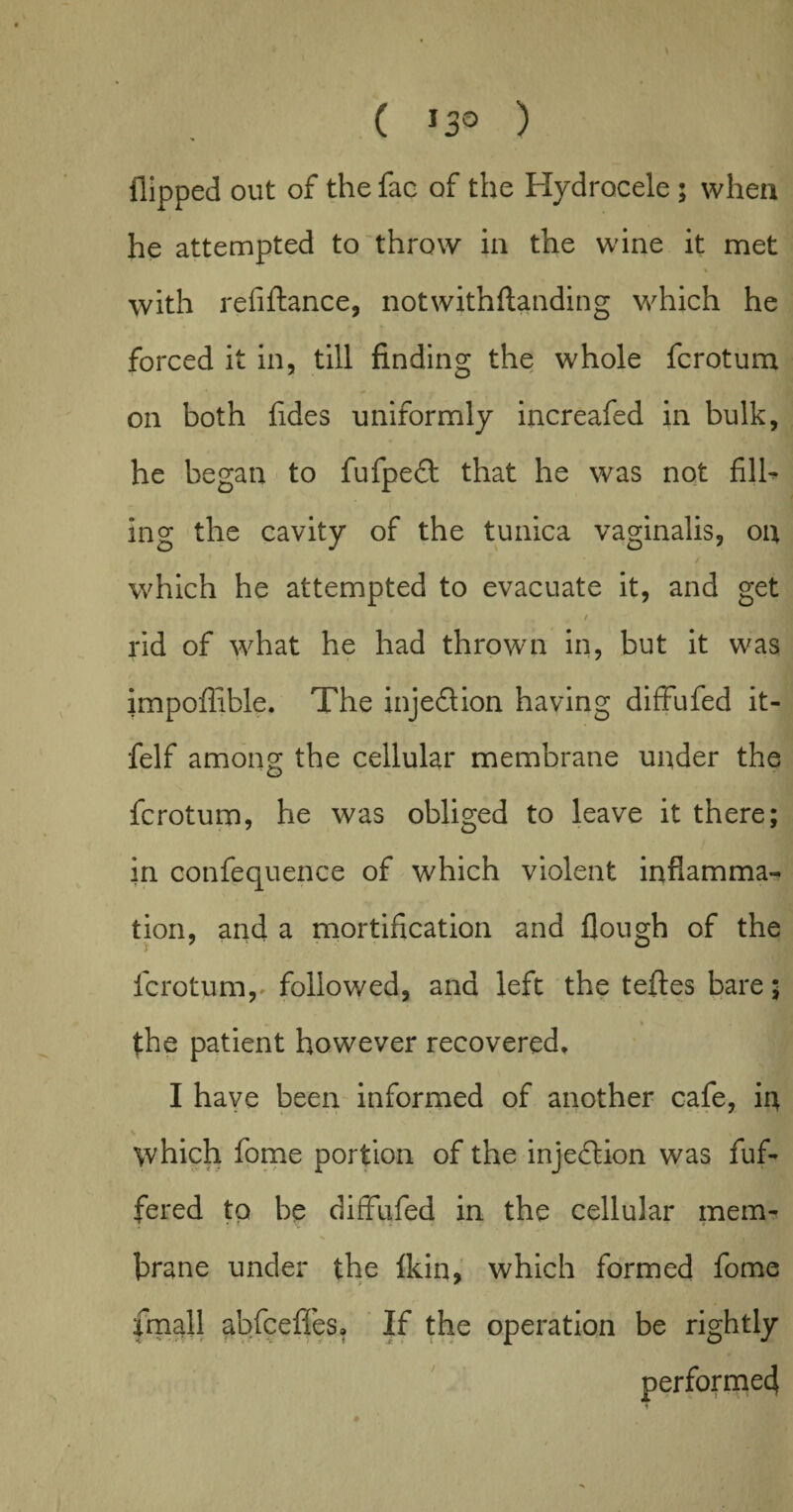 ( *3° ) Hipped out of the fae of the Hydrocele ; when he attempted to throw in the wine it met % with refiftance, notwithftanding which he forced it in, till finding the whole fcrotum on both fides uniformly increafed in bulk, he began to fufpedt that he was not fill¬ ing the cavity of the tunica vaginalis, on which he attempted to evacuate it, and get / rid of what he had thrown in, but it was impoflible. The injedlion having diffufed it- felf among the cellular membrane under the fcrotum, he was obliged to leave it there; in confequence of which violent inflamma¬ tion, and a mortification and flough of the fcrotunv followed, and left the teftes bare; the patient however recovered, I have been informed of another cafe, in which fome portion of the injection was fuf- fered to be diffufed in the cellular mem¬ brane under the fkiq, which formed fome fmall abfceffes. If the operation be rightly performed