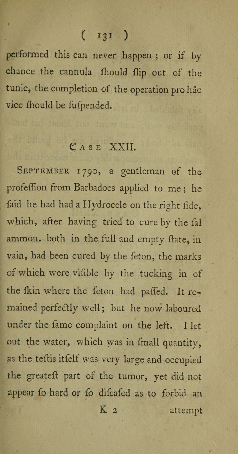 t ( I3I ) performed this can never happen ; or if by- chance the cannula fhould flip out of the tunic, the completion of the operation pro hac vice fhould be fufpended. Case XXII. September 1790, a gentleman of the profeffion from Barbadoes applied to me; he faid he had had a Hydrocele on the right fide, which, after having tried to cure bv the fal ammon. both in the full and empty date, in vain, had been cured by the feton, the marks of which were vifible by the tucking in of the fkin where the feton had palled. It re¬ mained perfectly well; but he now laboured under the fame complaint on the left. I let out the water, which was in fmall quantity, as the teftis itfelf was very large and occupied the greateft part of the tumor, yet did not appear fo hard or fo difeafed as to forbid an K 2 attempt