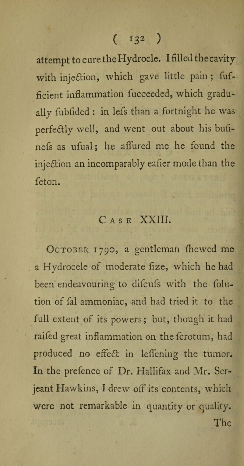 attempt to cure theHydrocle. I filled the cavity with injeftion, which gave little pain ; fuf- ficient inflammation fucceeded, which gradu¬ ally fubfided : in lefs than a fortnight he was perfectly well, and went out about his bufi- nefs as ufual; he aflured me he found the inje&ion an incomparably eafier mode than the feton. Case XXIII. j October 1790, a gentleman fhewed me a Hydrocele of moderate fize, which he had been endeavouring to difcufs with the folu- tion of fal ammoniac, and had tried it to the full extent of its powers; but, though it had raifed great inflammation on the fcrotum, had produced no effect in leflening the tumor. In the prefence of Dr. Hallifax and Mr. Ser¬ jeant Hawkins, I drew off its contents, which were not remarkable in quantity or quality. The