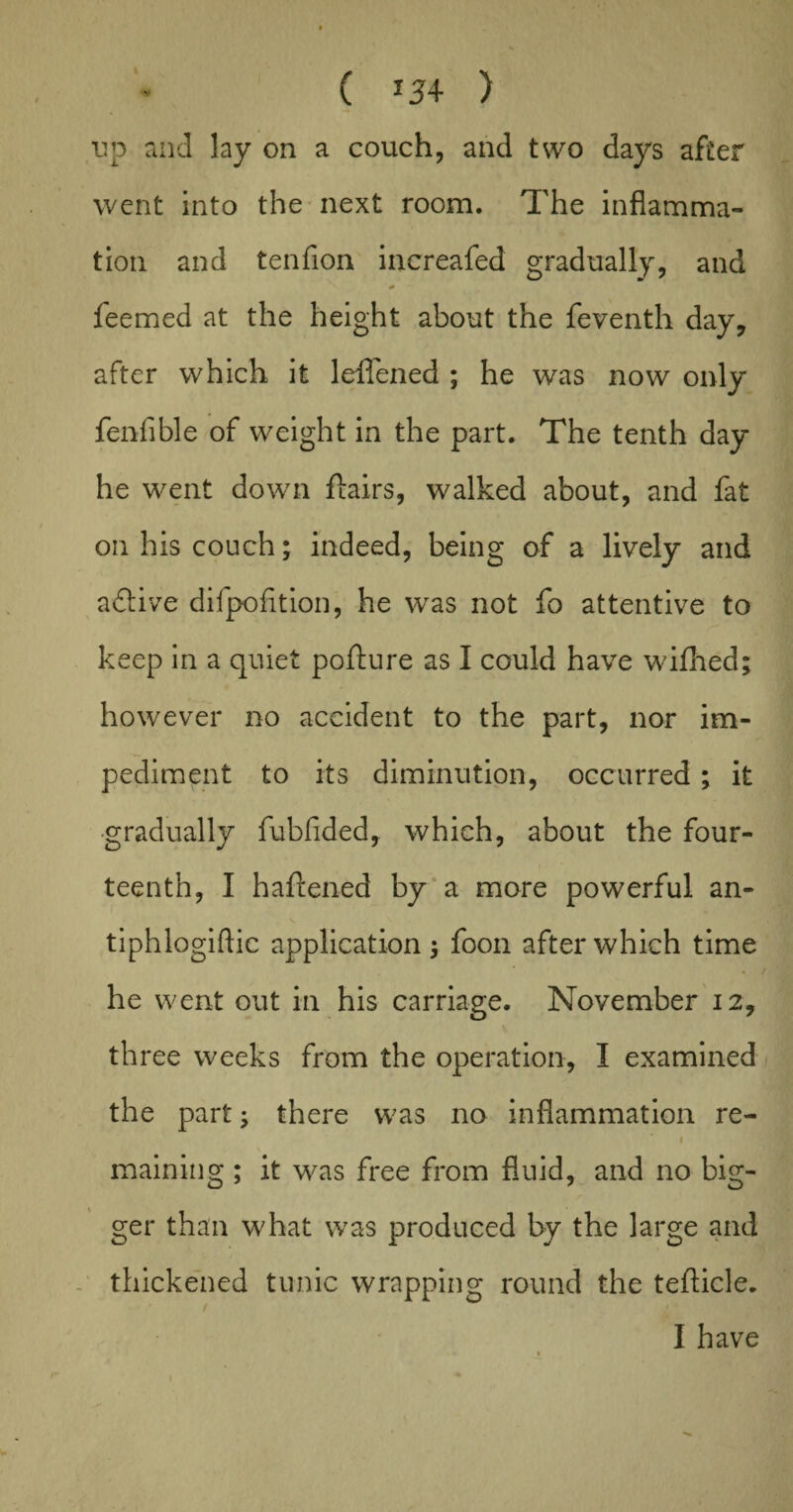 ( *34 ) up and lay on a couch, and two days after went into the next room. The inflamma¬ tion and tenflon increafed gradually, and feemed at the height about the feventh day, after which it leffened ; he was now only fenfible of weight in the part. The tenth day he went down flairs, walked about, and fat on his couch; indeed, being of a lively and active difpofition, he was not fo attentive to keep in a quiet poflure as I could have wifhed; however no accident to the part, nor im¬ pediment to its diminution, occurred ; it gradually fubfided, which, about the four¬ teenth, I haftened by a more powerful an- tiphlogiftic application foon after which time he went out in his carriage. November 12, three weeks from the operation, I examined the part; there was no inflammation re- 1 maining ; it was free from fluid, and no big¬ ger than what was produced by the large and thickened tunic wrapping round the teflicle. I have