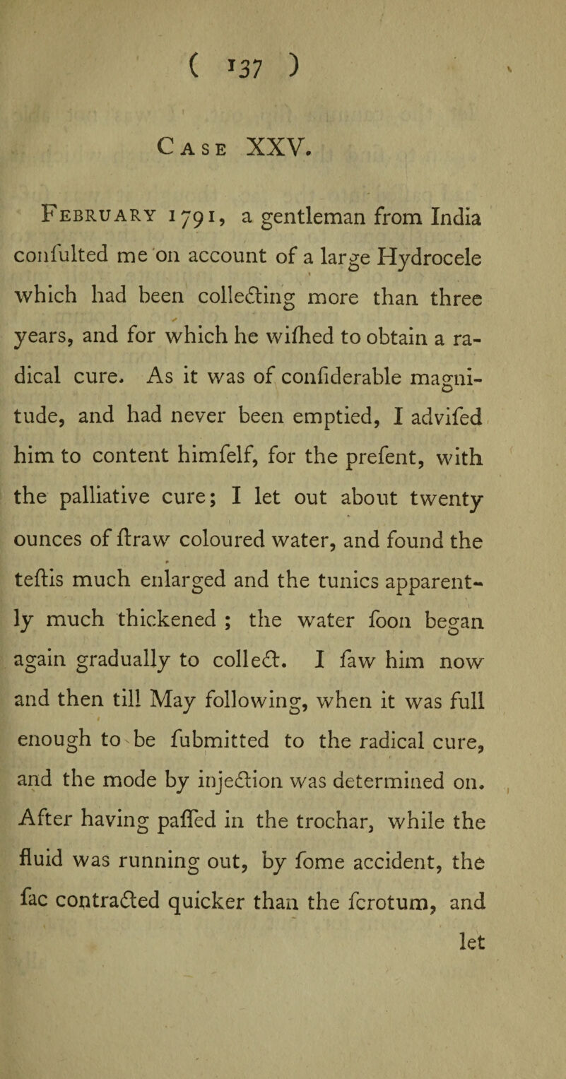 ( *37 ) Case XXV. February 1791, a gentleman from India confulted me on account of a large Hydrocele 1 which had been collecting more than three ✓ years, and for which he wiflhed to obtain a ra¬ dical cure. As it was of confiderable maeni- tude, and had never been emptied, I advifed him to content himfelf, for the prefent, with the palliative cure; I let out about twenty- ounces of ftraw coloured water, and found the * teftis much enlarged and the tunics apparent- ly much thickened ; the water foon began again gradually to coll eft. I faw him now and then til! May following, when it was full 1 enough to be fubmitted to the radical cure, and the mode by injeftion was determined on. After having patted in the trochar, while the fluid was running out, by fome accident, the fac contracted quicker than the fcrotum, and let