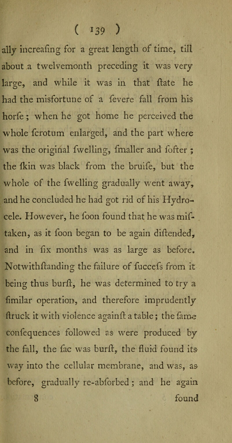 ally increafing for a great length of time, till about a twelvemonth preceding it was very large, and while it was in that ftate he had the misfortune of a fevere fall from his horfe; when he got home he perceived the whole fcrotum enlarged, and the part where was the original fwelling, imaller and fofter ; the lkin was black from the bruife, but the whole of the fwelling gradually went away, and he concluded he had got rid of his Hydro¬ cele. How~ever, he foon found that he was mif- taken, as it foon began to be again diftended, and in fix months was as large as before. Notwithftanding the failure of fuccefs from it being thus burfi, he was determined to try a fimilar operation, and therefore imprudently flruck it with violence againft a table; the fame confequences followed as were produced by the fall, the fac was burft, the fluid found its- way into the cellular membrane, and was, as before, gradually re-abforbed ; and he again 8 found