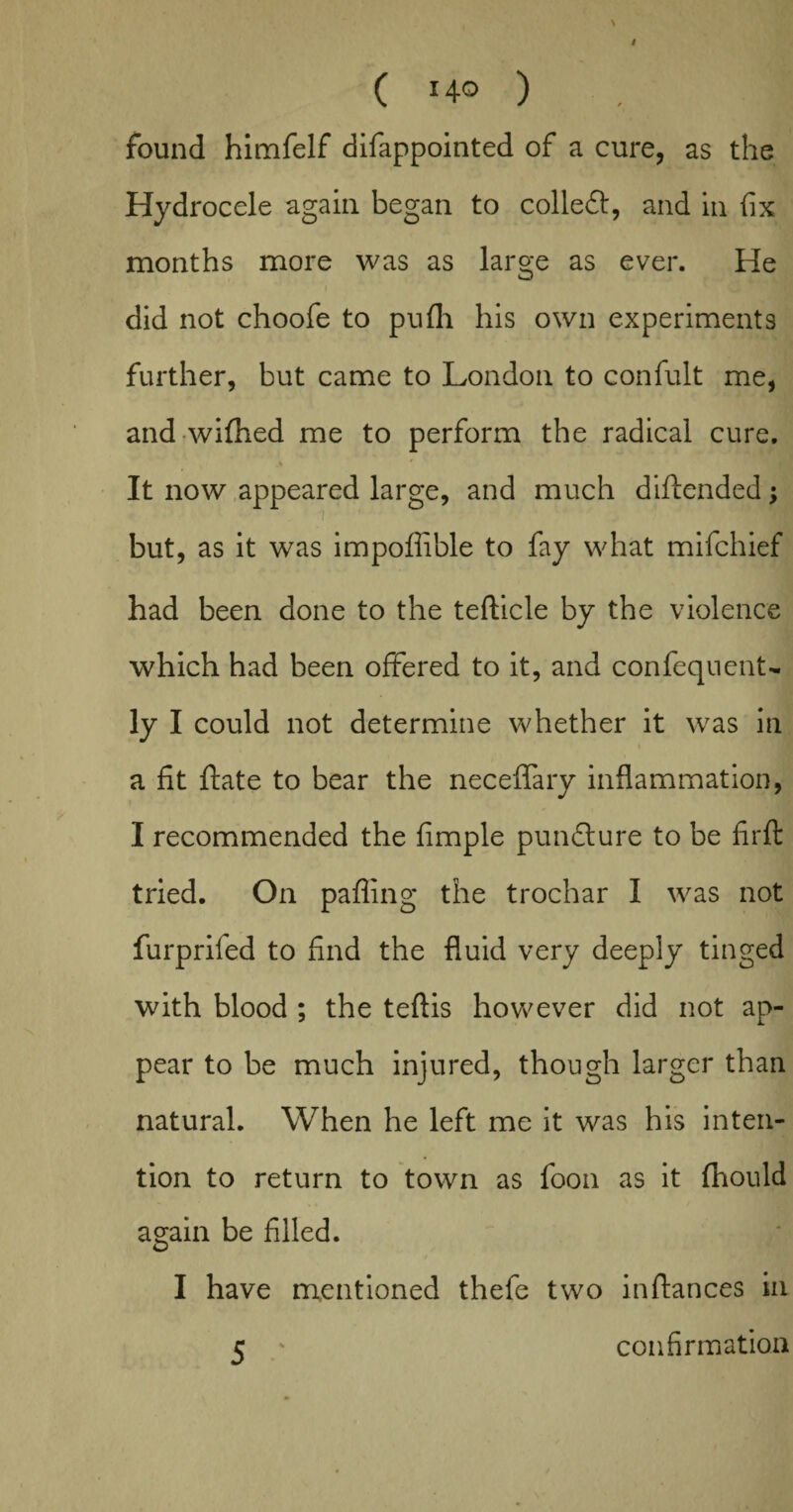 / ( Ho ) . ’’ found himfelf difappointed of a cure, as the Hydrocele again began to colleft, and in fix months more was as large as ever. He i did not choofe to pufh his own experiments further, but came to London to confult me, and wifhed me to perform the radical cure. It now appeared large, and much diftended; but, as it was impoffible to fay what mifchief had been done to the tefticle by the violence which had been offered to it, and confequent- ly I could not determine whether it was in a fit fate to bear the neceffary inflammation, I recommended the fimple punfture to be firft tried. On paffing the trochar I was not furprifed to find the fluid very deeply tinged with blood ; the teftis however did not ap¬ pear to be much injured, though larger than natural. When he left me it was his inten¬ tion to return to town as foon as it fhould again be filled. I have mentioned thefe two inftances in 5 ' confirmation