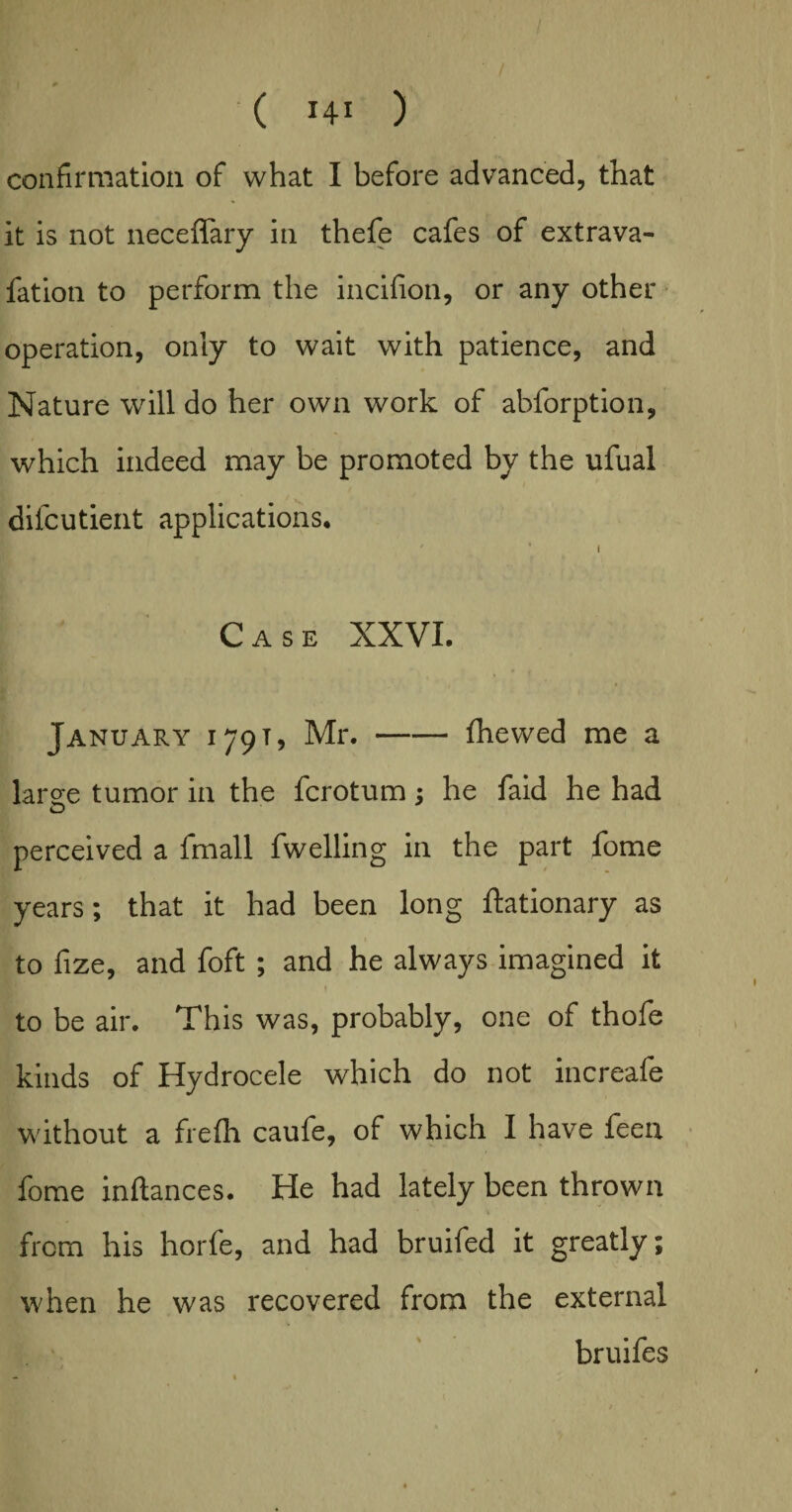 confirmation of what I before advanced, that it is not neceflary in thefe cafes of extrava- fation to perform the incifion, or any other operation, only to wait with patience, and Nature will do her own work of abforption, which indeed may be promoted by the ufual difcutient applications. ' 1 i Case XXVI. January i 79 t , Mr.-fhewed me a large tumor in the fcrotum; he faid he had perceived a fmall fwelling in the part fome years; that it had been long ftationary as to fize, and foft; and he always imagined it to be air. This was, probably, one of thofe kinds of Hydrocele which do not increafe without a fie fir caufe, of which I have feen fome inftances. He had lately been thrown from his horfe, and had bruifed it greatly; when he was recovered from the external bruifes