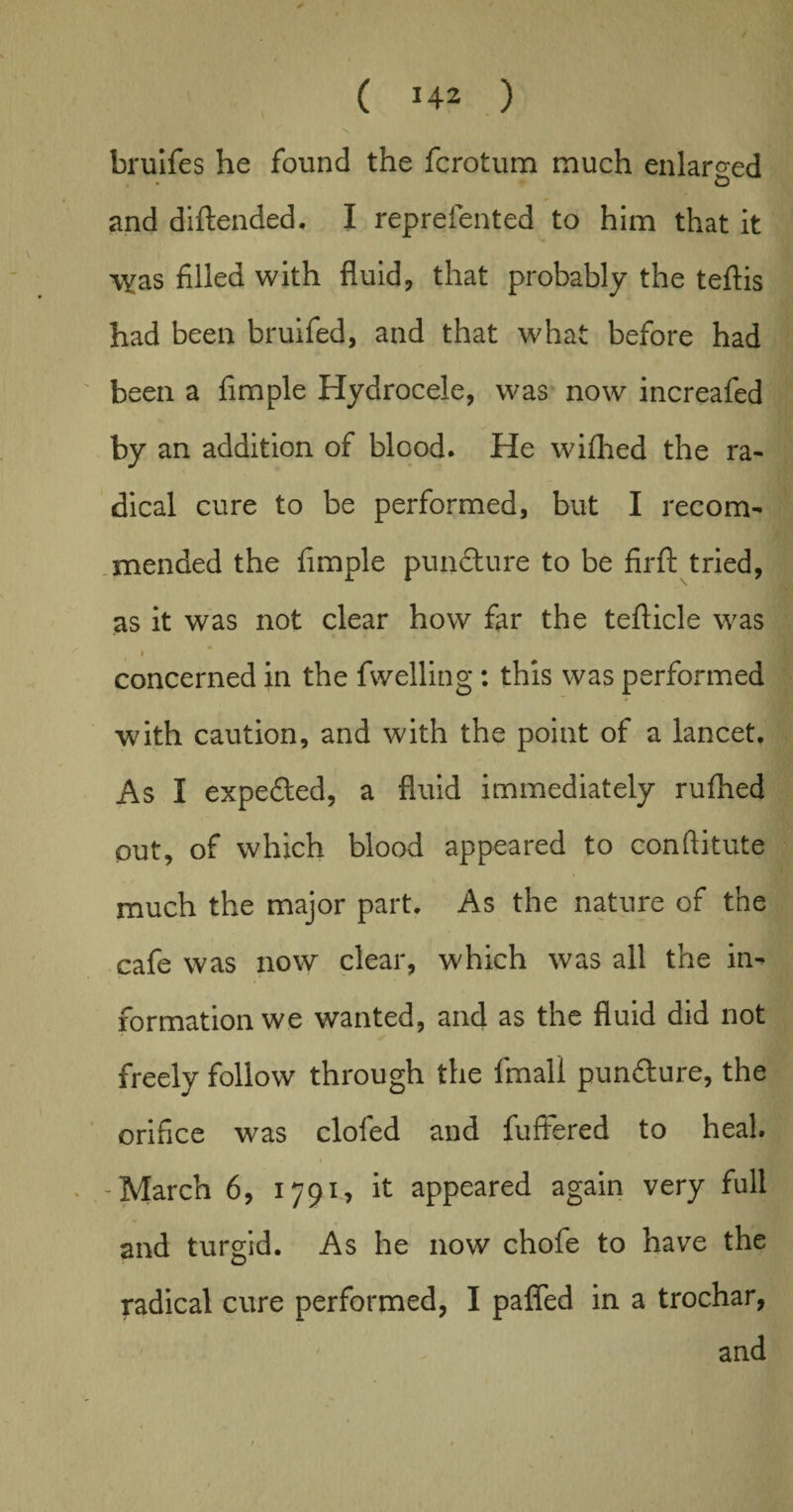 bruifes he found the fcrotum much enlarged and diftended. I reprefented to him that it \vas filled with fluid, that probably the teftis had been bruifed, and that what before had been a Ample Hydrocele, was now increafed by an addition of blood. He wifhed the ra¬ dical cure to be performed, but I recom¬ mended the Ample puncture to be firft tried, as it was not clear how far the tefticle was i concerned in the fwelling : this was performed with caution, and with the point of a lancet. As I expected, a fluid immediately rufhed out, of which blood appeared to conftitute much the major part. As the nature of the cafe was now clear, which was all the in¬ formation we wanted, and as the fluid did not freely follow through the fmali pun&ure, the orifice was clofed and fuffered to heal. i -March 6, 1791, it appeared again very full and turgid. As he now chofe to have the radical cure performed, I pafled in a trochar, and