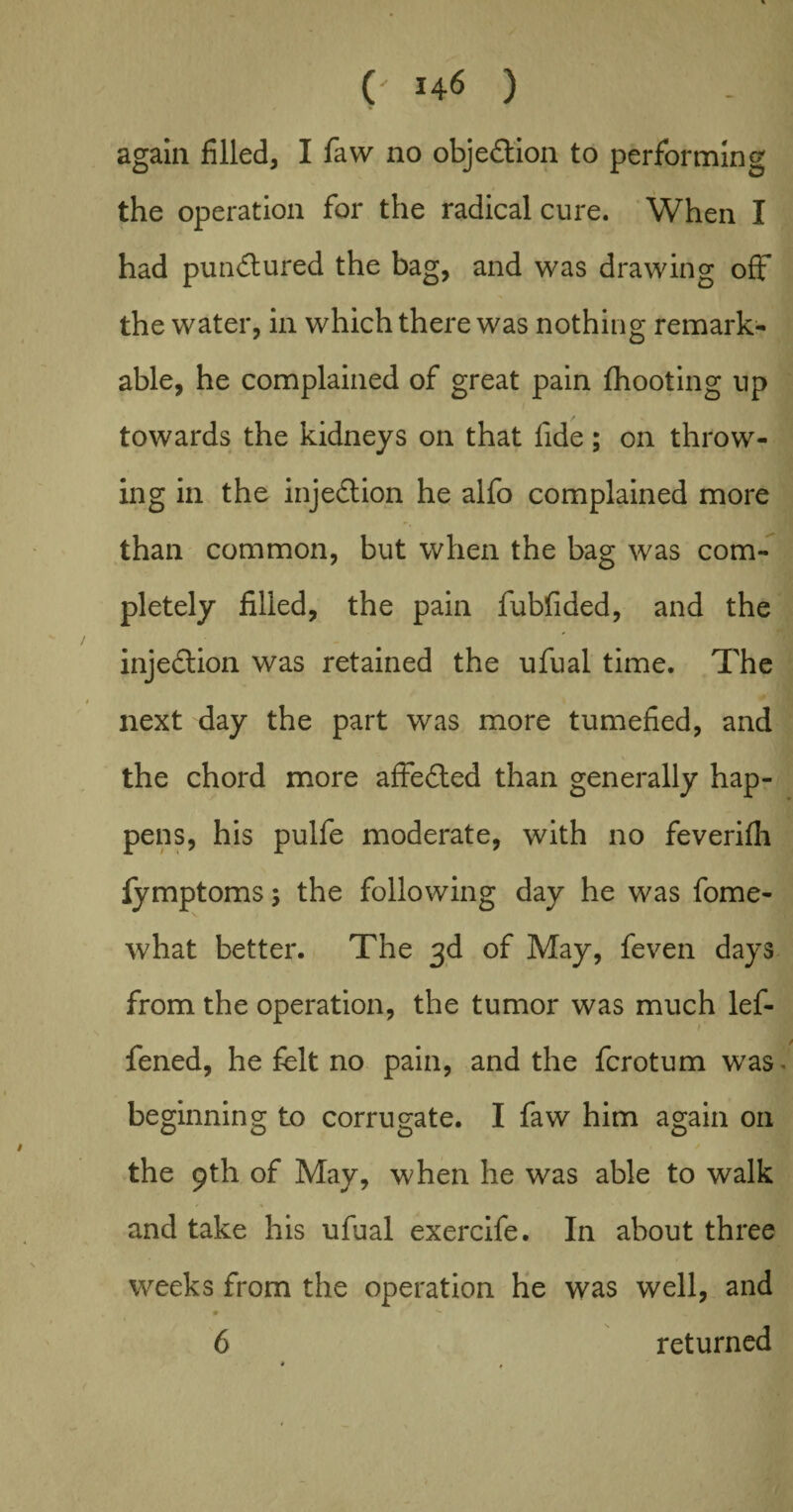 again filled, I faw no objection to performing the operation for the radical cure. When I had pun&ured the bag, and was drawing off the water, in which there was nothing remark¬ able, he complained of great pain (hooting up towards the kidneys on that fide; on throw¬ ing in the injection he alfo complained more than common, but when the bag was com¬ pletely filled, the pain fubfided, and the injection was retained the ufual time. The next day the part was more tumefied, and the chord more affedted than generally hap¬ pens, his pulfe moderate, with no feverifh fymptoms s the following day he was fome- what better. The 3d of May, feven days from the operation, the tumor was much lef- fened, he felt no pain, and the fcrotum was beginning to corrugate. I faw him again on the 9th of May, when he was able to walk and take his ufual exercife. In about three weeks from the operation he was well, and • ■ 6 returned