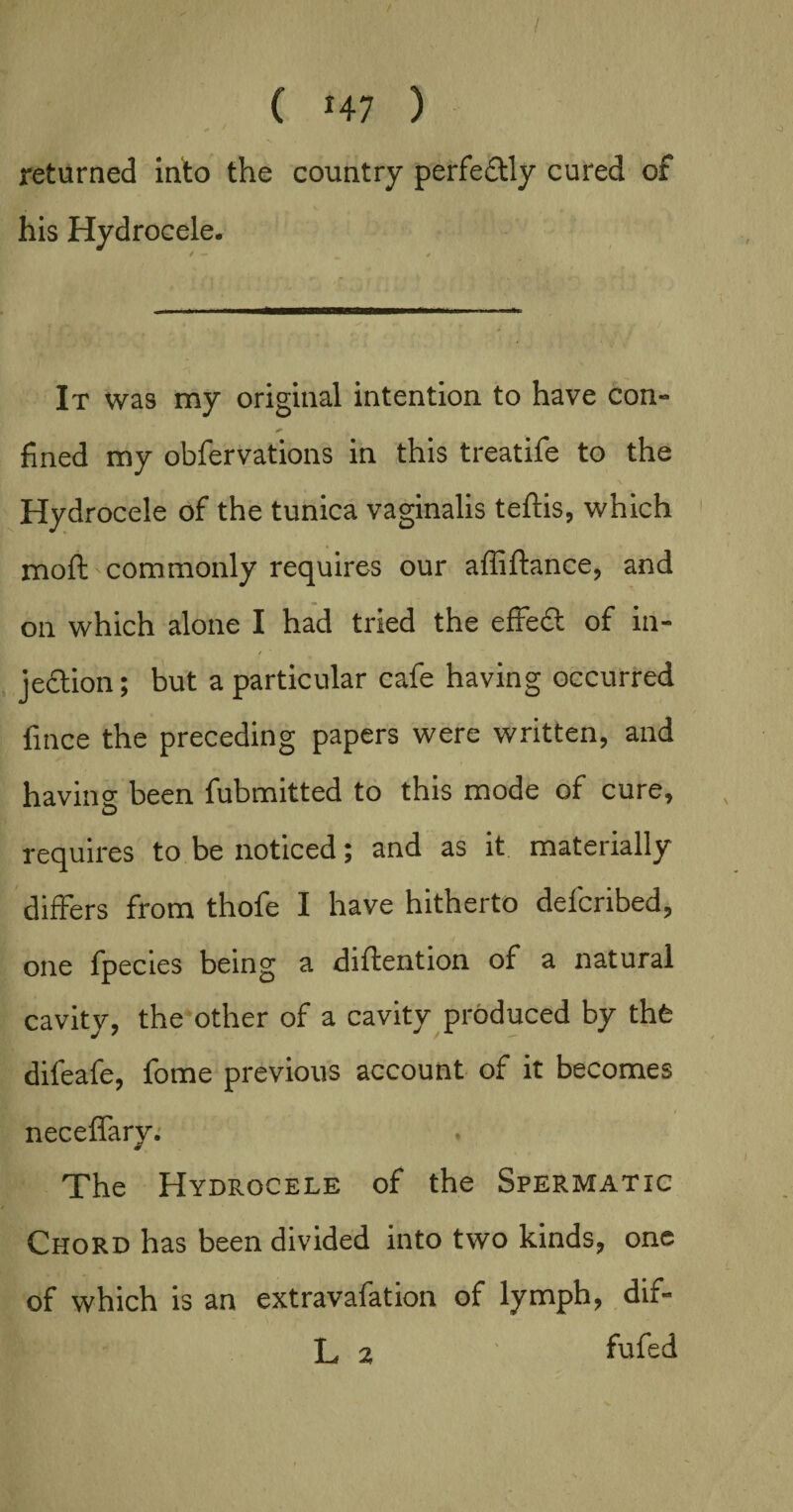 ( *47 ) returned into the country perfeftly cured of his Hydrocele. It was my original intention to have con- fined my obfervations in this treatife to the Hydrocele of the tunica vaginalis teftis, which moft commonly requires our affiftance, and on which alone I had tried the effeft of in¬ jection ; but a particular cafe having occurred fince the preceding papers were written, and ha vine been fubmitted to this mode of cure, requires to be noticed; and as it materially differs from thofe I have hitherto defcribed, one fpecies being a diftention of a natural cavity, the other of a cavity produced by thfe difeafe, fome previous account of it becomes neceffary. The Hydrocele of the Spermatic Chord has been divided into two kinds, one of which is an extravafation of lymph, dif- L 2 fufed