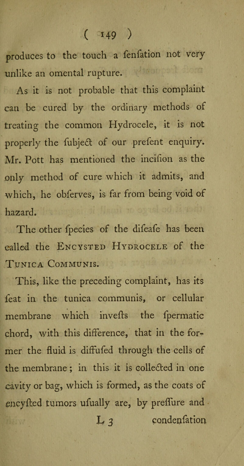 ■ vK 0 I produces to the touch a fenfation not very unlike an omental rupture. As it is not probable that this complaint can be cured by the ordinary methods of treating the common Hydrocele, it is not properly the fubjed of our prefent enquiry. Mr. Pott has mentioned the incifion as the only method of cure which it admits, and which, he obferves, is far from being void of hazard. The other fpeeies of the difeafe has been called the Encysted Hydrocele of the Tunica Communis. This, like the preceding complaint, has its feat in the tunica communis, or cellular membrane which inverts the fpermatic chord, with this difference, that in the for¬ mer the fluid is diffufed through the cells of the membrane; in this it is colleded in one cavity or bag, which is formed, as the coats of encyfted tumors ufually are, by preflure and L, 3 condenfation V < \