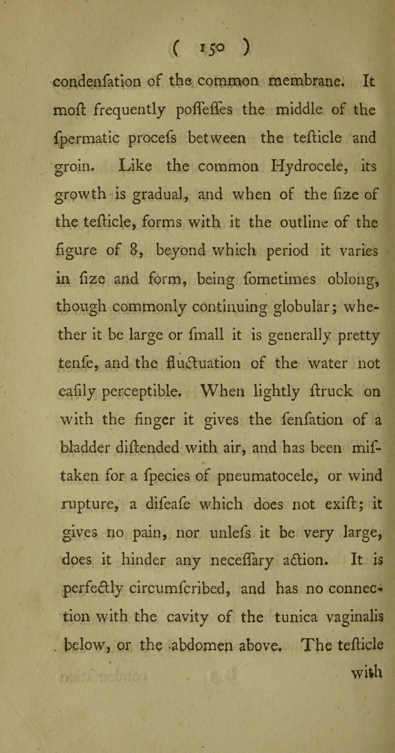 C 15° ) condenfation of the common membrane. It moil: frequently pofieffes the middle of the fpermatic procels between the tefticle and * . . * • \ groin. Like the common Hydrocele, its growth is gradual, and when of the fize of the tefticle, forms with it the outline of the figure of 8, beyond which period it varies in fize and form, being fometimes oblong, though commonly continuing globular; whe¬ ther it be large or fmall it is generally pretty tenfe, and the fluctuation of the water not eafiiy perceptible. When lightly ftruck on with the finger it gives the fenfation of a bladder diftended with air, and has been mif- taken for a fpecies of pneumatocele, or wind rupture, a difeafe which does not exift; it gives no pain, nor unlefs it be very large, does it hinder any necefiary aCtion. It is perfectly circumfcribed, and has no connect tion with the cavity of the tunica vaginalis % . below, or the -abdomen above. The tefticle 4 J m with