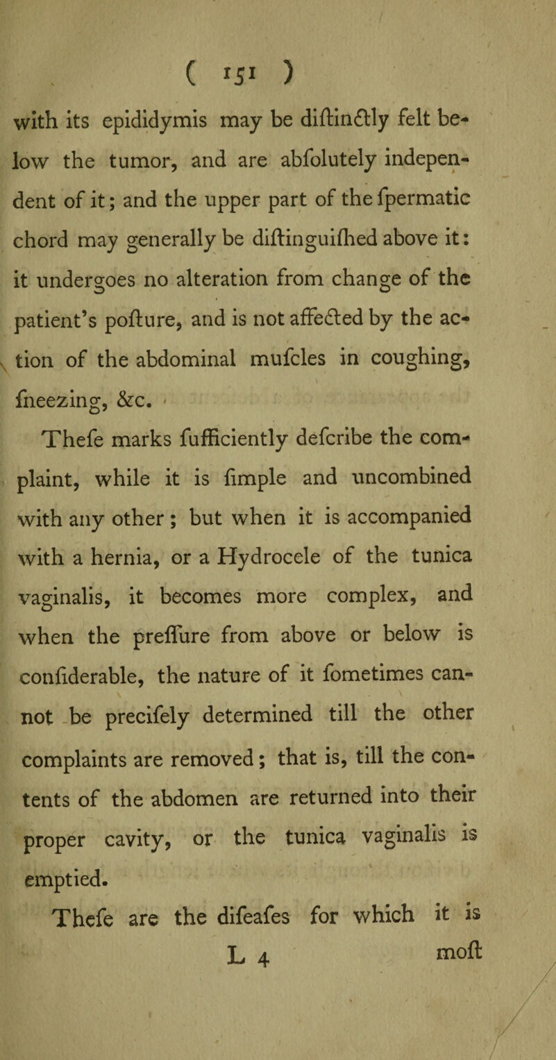 ( iji ) with its epididymis may be diftinflly felt be¬ low the tumor, and are abfolutely indepen¬ dent of it; and the upper part of the fpermatic chord may generally be diftinguifhed above it: it undergoes no alteration from change of the patient’s pofture, and is not affedled by the ac- tion of the abdominal mufcles in coughing, fneezing, &c. * Thefe marks fufficiently defcribe the com¬ plaint, while it is Ample and uncombined with any other ; but when it is accompanied with a hernia, or a Hydrocele of the tunica vaginalis, it becomes more complex, and when the preffure from above or below is confiderable, the nature of it fometimes can¬ not be precifely determined till the other complaints are removed; that is, till the con¬ tents of the abdomen are returned into their proper cavity, or the tunica vaginalis is emptied. Thefe are the difeafes for which it is L 4 moft