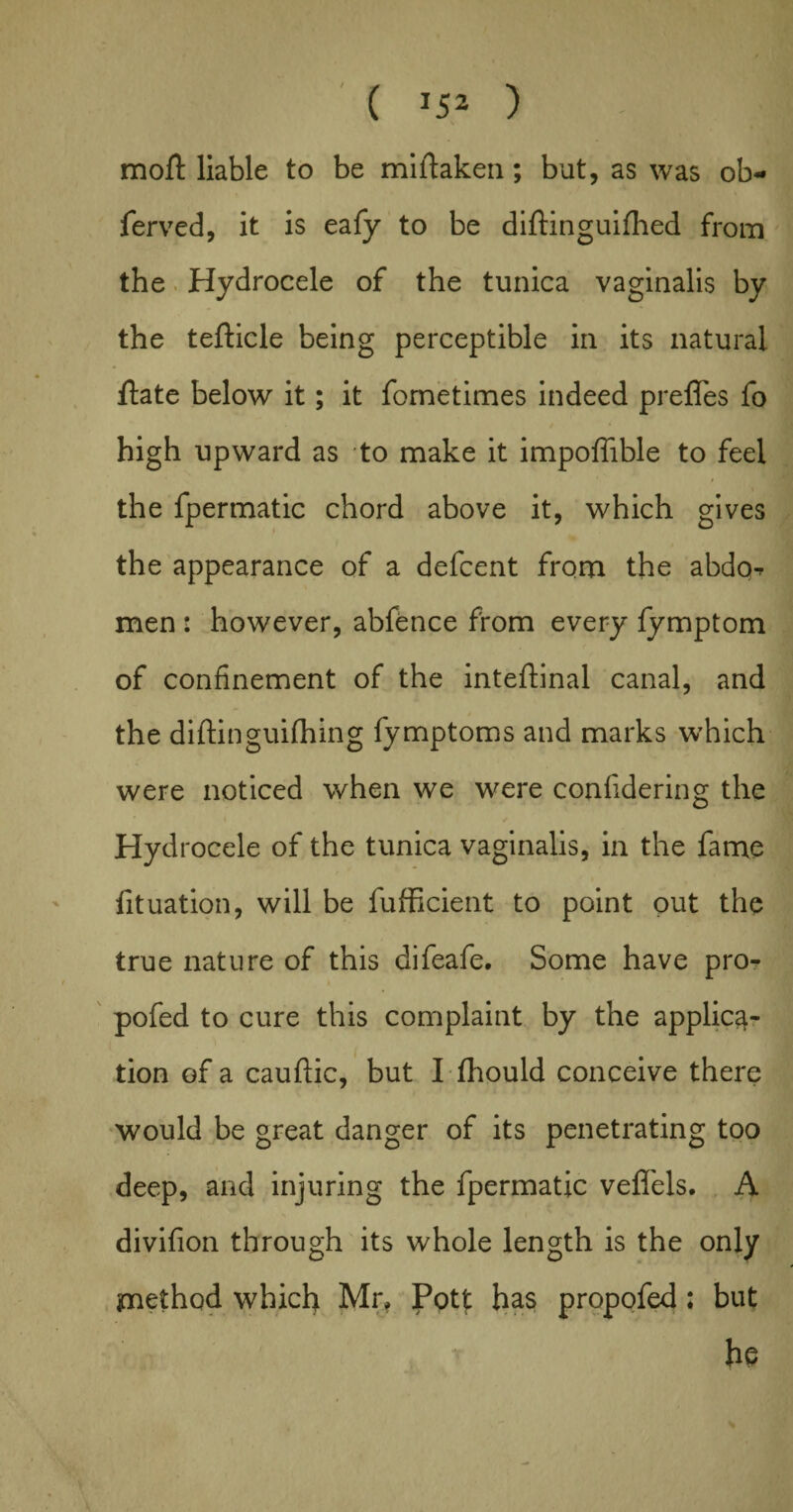 moft liable to be mistaken; but, as was ob- ferved, it is eafy to be diftinguifhed from the Hydrocele of the tunica vaginalis by the tefticle being perceptible in its natural, ftate below it; it fometimes indeed preffes fo high upward as to make it impoffible to feel the fpermatic chord above it, which gives the appearance of a defcent from the abdo^ men : however, abfence from every fymptom of confinement of the inteffinal canal, and the diftinguifhing fymptoms and marks which were noticed when we were confidering the Hydrocele of the tunica vaginalis, in the fame fituation, will be fufficient to point out the true nature of this difeafe. Some have pro- pofed to cure this complaint by the applica¬ tion of a cauftic, but I fhould conceive there would be great danger of its penetrating too deep, and injuring the fpermatic veffels. A divifion through its whole length is the only method which Mr* Pott has propofed; but he