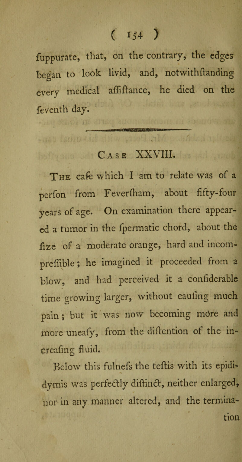fuppurate, that, on the contrary, the edges began to look livid, and, notwithftanding every medical affiftance, he died on the feventh day. Case XXVIII, ✓ The cafe which I am to relate was of a < i perfon from Feverfham, about fifty-four years of age. On examination there appear¬ ed a tumor in the fpermatic chord, about the fize of a moderate orange, hard and incom- preffible; he imagined it proceeded from a blow, and had perceived it a confiderable time ^rowing larger, without caufing much pain; but it was now becoming m6re and more uneafy, from the diftention of the in- creafing fluid. Below this fulnefs the teftis with its epidi- x D j dymis was perfectly diflindt, neither enlarged, nor in any manner altered, and the termina¬ tion