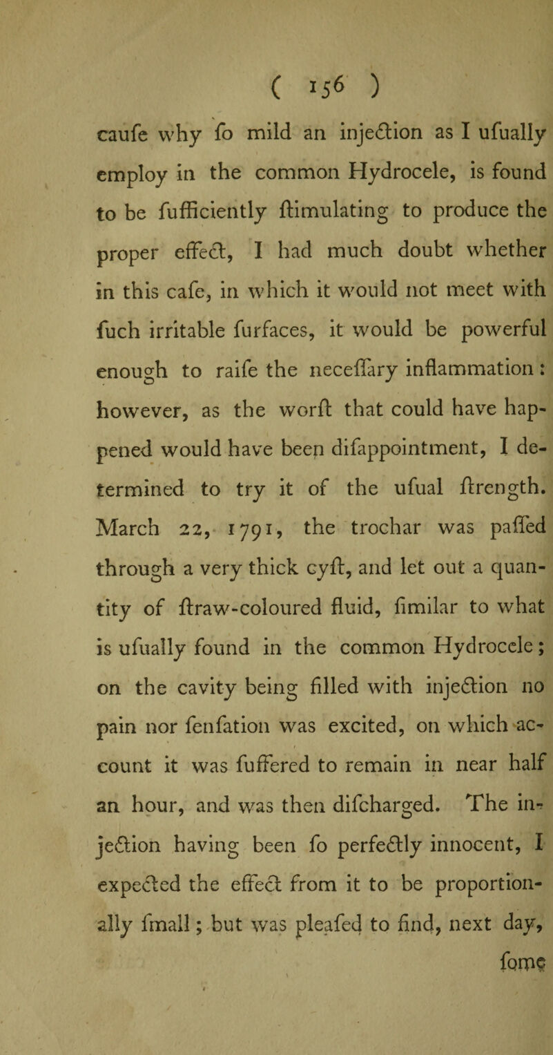 caufe why fo mild an injection as I ufually employ in the common Hydrocele, is found to be fufficiently ftimulating to produce the proper effect, I had much doubt whether in this cafe, in which it would not meet with fuch irritable furfaces, it would be powerful enough to raife the neceffary inflammation: however, as the worft that could have hap¬ pened would have been difappointment, I de¬ termined to try it of the ufual ftrength. March 22, 1791, the trochar was paffed through a very thick cyft, and let out a quan¬ tity of ftraw-coloured fluid, fimilar to what is ufually found in the common Hydrocele; on the cavity being filled with injection no pain nor fenfation was excited, on which ac- 1 ' '.j ^ Mil count it was fuffered to remain in near half an hour, and was then difeharged. The in-? jeftion having been fo perfe£lly innocent, I expected the effect from it to be proportion¬ ally fmall; but was pleafed to find, next day, forps