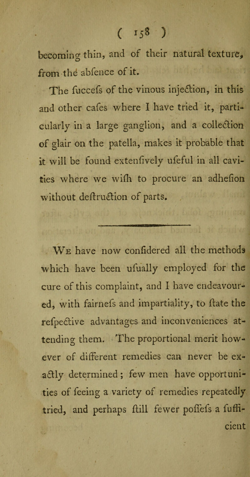 becoming thin, and of their natural texture, from thd abfence of it. The fuccefs of the vinous injection, in this and other cafes where I have tried it, parti¬ cularly in a large ganglion, and a collection of glair on the patella, makes it probable that it will be found extenfively ufeful in all cavi¬ ties where we wifli to procure an adhefion without deflruCtion of parts. We have now confidered all the methods which have been ufually employed for the cure of this complaint, and I have endeavour¬ ed, with fairnefs and impartiality, to ftate the refpective advantages and inconveniences at¬ tending them. The proportional merit how¬ ever of different remedies can never be ex¬ actly determined ; few men have opportuni¬ ties of feeing a variety of remedies repeatedly tried, and perhaps ftill fewer poffefs a fuffi- % % cient