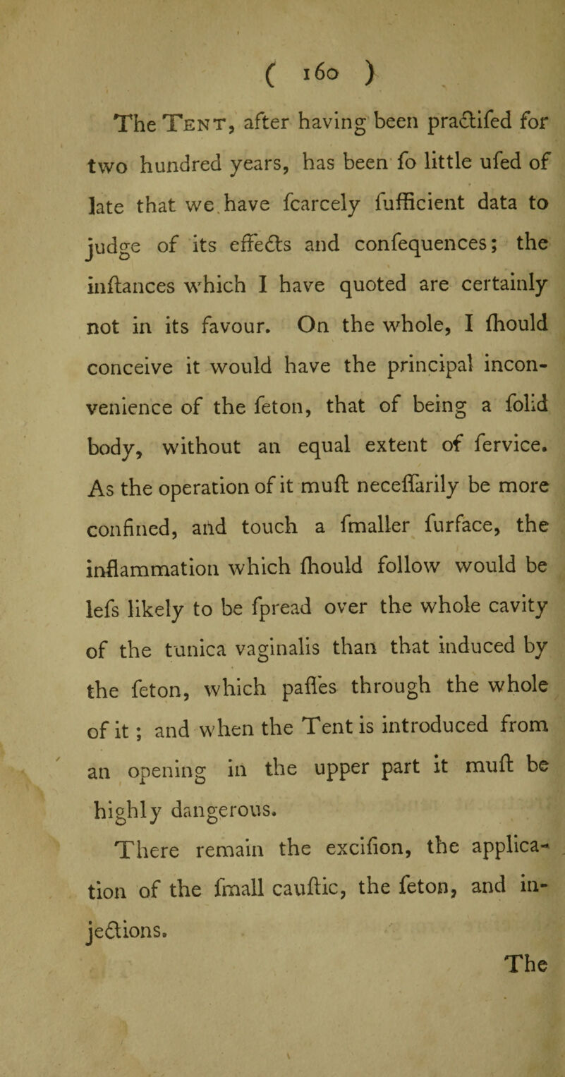 The Tent, after having been praflifed for two hundred years, has been fo little ufed of late that we have fcarcely fufficient data to judge of its effects and confequences; the i inftances which I have quoted are certainly not in its favour. On the whole, I fhould conceive it would have the principal incon¬ venience of the feton, that of being a fohd body, without an equal extent of fervice. As the operation of it mull neceffarily be more confined, and touch a fmaller furface, the inflammation which fhould follow would be lefs likely to be fpread over the whole cavity of the tunica vaginalis than that induced by the feton, which pafles through the whole of it; and when the Tent is introduced from an opening in the upper part it muft be highly dangerous. There remain the excifion, the applica¬ tion of the fmall cauftic, the feton, and in¬ jections.
