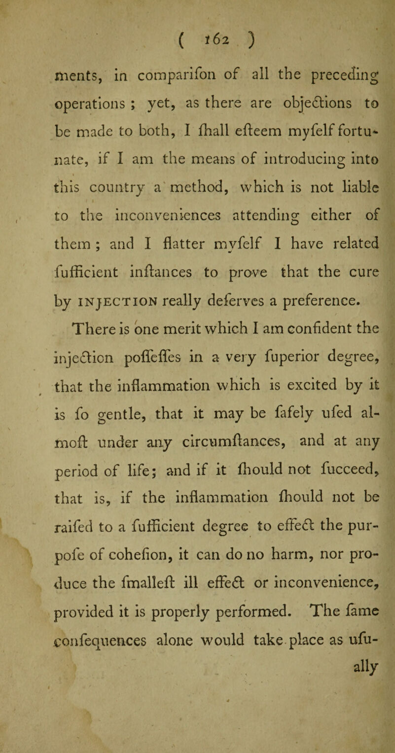 meats, in companion of all the preceding operations ; yet, as there are objections to be made to both, I fhall efteem myfelf fortu¬ nate, if I am the means of introducing into i this country a method, which is not liable i i to the inconveniences attending either of them ; and I flatter mvfelf I have related * * fufficient inflances to prove that the cure by injection really deferves a preference. / There is one merit which I am confident the injection poflefles in a very fuperior degree, that the inflammation which is excited by it is fo gentle, that it may be fafely ufed al- moft under any circumflances, and at any period of life; and if it fhould not fucceed, that is, if the inflammation fhould not be raifed to a fufficient degree to effect the pur- pofe of cohefion, it can do no harm, nor pro¬ duce the fmalleft ill effedl or inconvenience, 4 provided it is properly performed. The fame confequences alone would take place as ufu- .; . , ally . > * ' y • S ' 4